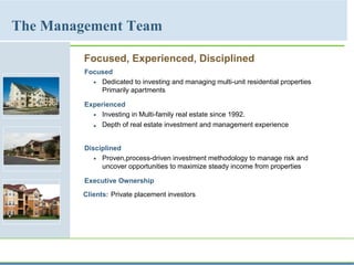 Focused, Experienced, Disciplined
Focused
 Dedicated to investing and managing multi-unit residential properties
Primarily apartments
Experienced
 Investing in Multi-family real estate since 1992.
 Depth of real estate investment and management experience
Disciplined
 Proven,process-driven investment methodology to manage risk and
uncover opportunities to maximize steady income from properties
Executive Ownership
Clients: Private placement investors
The Management Team
 