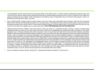 1. “Tax Advantaged” Income means that due to the general ability of real estate owners to deduct capital cost allowances against income, that
current taxes can often be reduced and/or deferred whereas with an interest bearing instrument such as a bond or deposit no such offset from
capital cost allowances are available. 100% of distributions are treated as return of capital (Box 42 on a T3 Form) for tax purposes. There is no
guarantee that this will be the case in the future.
2. Source: REALpac/IPD Canada Property Investors Digest: Long Term Series total unleveraged returns between 1985 and 2010 comparing
Retail, Office, Industrial and Residential properties on an unlevered basis. The Residential sector experienced the highest compounded returns,
the highest average annual simple returns, had the lowest standard deviation of annual simple returns of all these sectors and was the only
sector to never have had a negative year on a total return basis. PAST PERFORMANCE MAY NOT BE REPEATED.
3. “Rational pricing with lower volatility” means that property values are based on a methodical process involving a number of highly skilled
professionals that must opine on and thus impact upon value including a) knowledgeable and professional buyers and sellers b) third party
appraisers and c) financial institutions (that will be restricted in loan to value ratios and debt service ratios and other financial covenants).
Valuation methods would follow standard valuation guidelines used in the industry and third party appraisers would be accredited professionals.
Further, buyers and sellers are not casual participants in the marketplace and are risking substantial capital in a transaction given that the
average equity required for a purchase would be substantially larger than that required to buy a few shares of stock in a publicly listed company.
Whereas regular stock market investors need to have no specific skills, industry knowledge, infrastructure, substantial capital, substantial capital
at risk in a single investment and relationships that would otherwise serve to exclude them from the marketplace, direct property investors must
have these at a minimum. The participation of knowledgeable buyers, and the limitations imposed by lenders for debt service and leverage
further act to constrain valuation parameters which constraints may not apply on a traded stock. This rational pricing means that in the absence
of changes in property net operating income (which ceteris paribus tend to move with inflation) or capitalization rates, that valuations tend to
move slowly over time in comparison to how stocks can move constantly and with great volatility over the course of the day (or any other
investment horizon). As such, rational pricing would tend to be associated with lower volatility.
4. Source: Canadian Investment Review, Spring 2001. “Canadian Real Estate and Inflation” by Victor W.K. Li
 
