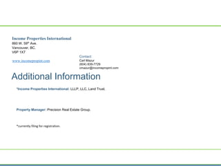 Income Properties International
860 W. 59th
Ave.
Vancouver, BC.
V6P 1X7
www.incomepropint.com
Contact:
Carl Mazur
(604) 839-7729
cmazur@incomepropint.com
Additional Information
*Income Properties International: LLLP, LLC, Land Trust.
Property Manager: Precision Real Estate Group.
*currently filing for registration.
 