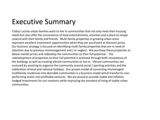 Executive Summary
Today’s active urban families want to live in communities that not only meet their housing
needs but also offer the convenience of local entertainment, activities and a place to simply
unwind with their family and friends. Multi-family properties in growing urban areas
represent excellent investment opportunities when they are purchased at discount prices.
Our business strategy is focused on identifying multi-family properties that are in need of
attention due to previous mismanagement and / or neglect. We purchase these properties at
below market prices and redevelop the communities to their full potential. The
redevelopment of properties to their full potential is achieved through both renovations of
the buildings as well as creating vibrant communities to live in. Vibrant communities are
nurtured by assisting to organize the community around social / sporting activities and the
celebration of local and national holidays. Our proven model of converting mismanaged
multifamily residences into desirable communities is a business model which transforms non-
performing assets into profitable ventures. We are proud to provide stable and inflation
hedged investments for our investors while improving the standard of living of stable urban
communities.
 