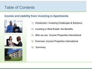 Table of Contents
1) Introduction: Investing Challenges & Solutions
2) Investing in Real Estate: the Benefits
3) Who we are: Income Properties International
4) Overview: Income Properties International
5) Summary
Income and stability from investing in Apartments
 