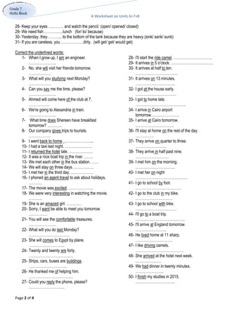 A Worksheet on Units 6+7+8
Page 2 of 4
Grade 7
Hello Book
28- Keep your eyes ………… and watch the pencil. (open/ opened/ closed)
29- We need fish ……………lunch (for/ to/ because)
30- Yesterday, they ……….. to the bottom of the tank because they are heavy.(sink/ sank/ sunk)
31- If you are careless, you ………………dirty. (will get/ get/ would get)
Correct the underlined words:
28- I'll start the ride camel. ………………………….
29- It arrives in 5 o'clock. …………………………….
30- It arrives at half to ten.
…………………………….
31- It arrives on 13 minutes.
…………………………..
32- I got at the house early.
……………………………
33- I got to home late.
…………………………………..
34- I arrive in Cairo airport
tomorrow…….…………….
35- I arrive at Cairo tomorrow.
………………………….
36- I'll stay at home on the rest of the day.
……………
37- They arrive on quarter to three.
…………………….
38- They arrive in half past nine.
………………………
39- I met him on the morning.
…………………………..
40- I met her on night
……………………………………
41- I go to school by foot.
……………………………….
42- I go to the club in my bike.
…………………………
43- I go to school with bike.
……………………………
44- I'll go to a boat trip.
………………………………….
45- I'll arrive at England tomorrow.
…………………….
46- He lived home at 11 sharp.
…………………………
47- I like driving camels.
…………………………………
48- She arrived at the hotel next week.
…………………
49- We had dinner in twenty minutes.
…………………..
50- I finish my studies in 2015.
…………………………..
1- When I grow up, I am an engineer.
………………….
2- No, she will visit her friends tomorrow.
………………
3- What will you studying next Monday?
………………
4- Can you say me the time, please?
………………….
5- Ahmed will come here of the club at 7.
……………..
6- We're going to Alexandria in train.
………………….
7- What time does Shereen have breakfast
tomorrow? …………
8- Our company gives trips to tourists.
………………
9- I went back to home. …………………...
10- I had a taxi last night. ………………….
11- I returned the hotel late. ……………….
12- It was a nice boat trip in the river. …….
13- We met each other in the bus station. ……
14- We will stay on three days. …………….
15- I met her in the third day. ………………
16- I phoned an agent travel to ask about holidays.
………..
17- The movie was excited. ………………..
18- We were very interesting in watching the movie.
………..
19- She is an amazed girl. …………
20- Sorry, I want be able to meet you tomorrow.
……………
21- You will see the comfortable treasures.
………………….
22- What will you do last Monday?
……………………………
23- She will comes to Egypt by plane.
………………………..
24- Twenty and twenty are forty.
………………………………
25- Ships, cars, buses are buildings.
………………………….
26- He thanked me of helping him.
……………………………...
27- Could you reply the phone, please?
………………………..
 