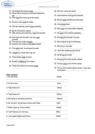 A Worksheet on Units 6+7+8
Page 3 of 4
Grade 7
Hello Book
66- She won a prize of a poem
…………………………………..
67- Good teachers look for their students.
………………………
68- Eleven-years-old Mona won the prize.
………………………..
69- I like driving bikes.
………………………………………………
70- Mum said me a story before sleeping.
………………………..
71- We gave a lot of photos yesterday.
……………………………
72- She flied the kite high in the sky.
………………………………
73- Mum helped me at my homework.
…………………………….
74- We sat in a nice cafe.
………………………………………….
75- I don't like speaking in the phone.
……………………………
76- He fell out of his bike.
………………………………………….
77- Get out of the camel quickly, please.
…………………………
78- The boy drove not to hit the woman.
………………………….
79- The car driver tried to hit the woman. There was
no accident. ………………………………...
51- He dropped the banana cover. …………….
52- When I fell to the ground, someone helped me
out. ………...
53- Drive long this road to go to the airport.
………………………
54- Ali saw a man cross the street.
…………………………………
55- She was wearing a green jump yesterday.
……………………
56- Do the instructions, please. ………….
57- After playing and swimming, I had wet and dirty.
…………..
58- Don't play with the knife. You may open
yourself. ………….
59- The walls are made of plastic. …………………
60- Squares and circles are the same shapes.
………….
61- If he study hard, he will pass the exam.
……………..
62- I would buy a book when I go out.
……………………
63- These tables made of wood.
…………………………
64- English is difference from Arabic.
…………………….
65- These two boxes are the same weigh.
……………….
Make questions:
1- It's nine thirty. (What)
……………………………………………………………………………………………………….
……………………………………………………………………………………………………….
2- It's ten to four. (Can)
……………………………………………………………………………………………………..
3- They'll leave at 7. (What)
………………………………………………………………………………………………………
……………………………………………………………………………………………………….
4- They'll leave at 7. (When)
………………………………………………………………………………………………………
5- She will go to the library tomorrow. (Where)
………………………………………………………………………………………………………
6- No, he won't. He will stay at home next Friday. (Will)
………………………………………………………………………………………………………
7- When I grow up, I'll be a doctor. (What)
………………………………………………………………………………………………………
8- I can't help you as I am busy. (Why)
………………………………………………………………………………………………………
9- I can speak English and French. (What)
……………………………………………………………………………………………………….
 