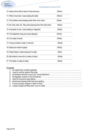 A Worksheet on Units 6+7+8
Page 4 of 4
Grade 7
Hello Book
10- Heba will be able to leave Tanta tomorrow. (When)
………………………………………………………………………………………………………..
11- When he arrived, I was reading the letter. (When)
……………………………………………………………………………………………………….
12- The children were sleeping when their mum came. (What)
……………………………………………………………………………………………………………
13- No, they were not. They were playing when their dad came. (Were)
……………………………………………………………………………………………………………
14- At quarter to one, I was reading a magazine. (What)
……………………………………………………………………………………………………………
15- The telephone rang as he was sleeping. (What)
…………………………………………………………………………………………………………….
16- It is made of wood. (What)
……………………………………………………………………………………………………………
17- If we put metal in water, it will sink. (What)
…………………………………………………………………………………………………………..
18- Books are made of paper. (What)
…………………………………………………………………………………………………………..
19- Paper floats in water because it is light. (Why)
……………………………………………………………………………………………………………
20- My brother's new shirt is made of cotton. (What)
…………………………………………………………………………………………………………….
21- This table is made of metal. (What)
……………………………………………………………………………………………………………
Punctuate:
1- we visited khan al khalili yesterday …………………………………………………………………..
2- i want to visit the valley of the kings …………………………………………………………………..
3- the temple of karnak is one of our tourist attractions …………………………………………………..
4- the Egyptian museum is full of treasures …………………………………………………………………
5- when he arrived we were talking …………………………………………………………………………..
6- ahmed was drawing while hady was reading ……………………………………………………………..
7- if we put a piece of paper in water it ll float ………………………………………………………………..
8- a piece of paper will float when i put it in water …………………………………………………………….
 