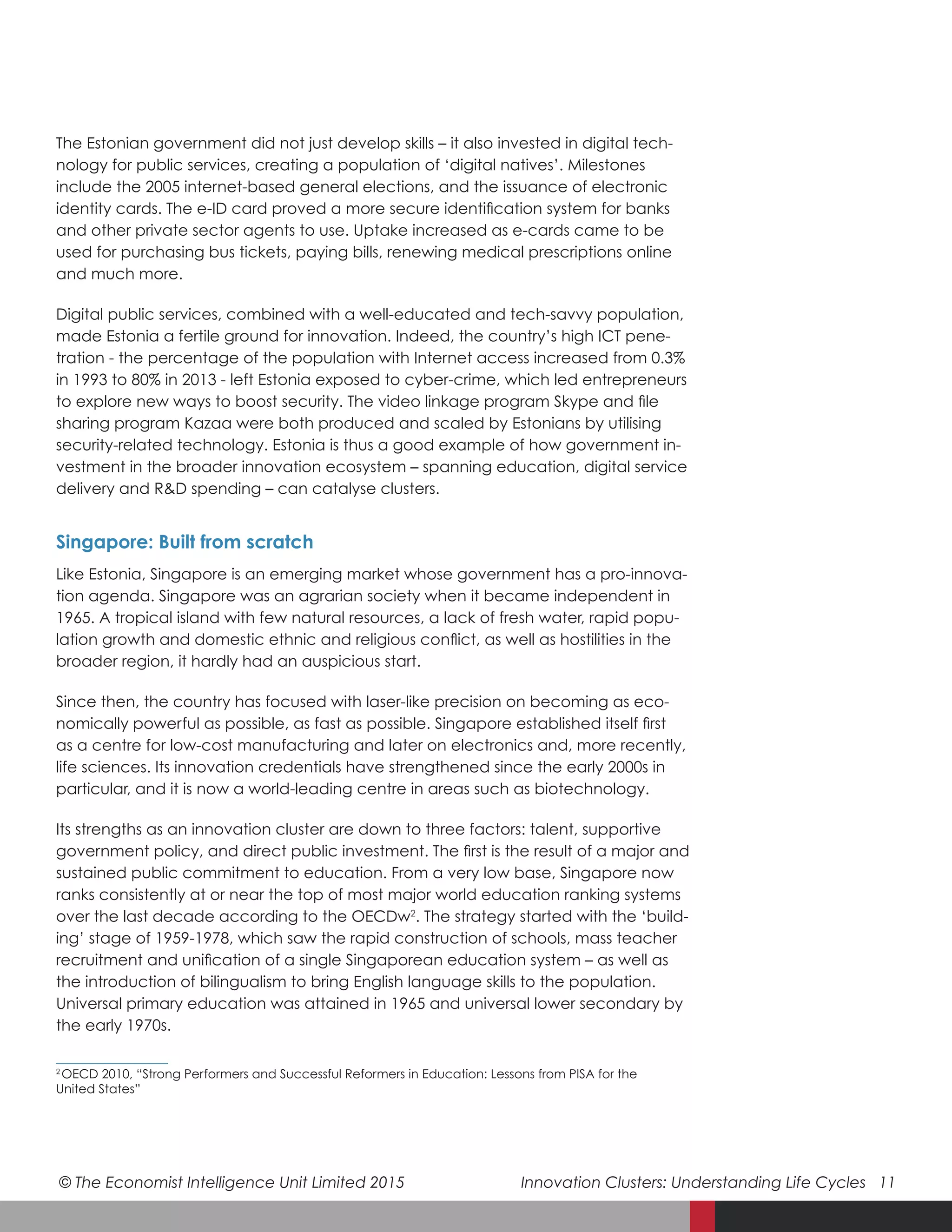 © The Economist Intelligence Unit Limited 2015	 Innovation Clusters: Understanding Life Cycles 11
The Estonian government did not just develop skills – it also invested in digital tech-
nology for public services, creating a population of ‘digital natives’. Milestones
include the 2005 internet-based general elections, and the issuance of electronic
identity cards. The e-ID card proved a more secure identification system for banks
and other private sector agents to use. Uptake increased as e-cards came to be
used for purchasing bus tickets, paying bills, renewing medical prescriptions online
and much more.
Digital public services, combined with a well-educated and tech-savvy population,
made Estonia a fertile ground for innovation. Indeed, the country’s high ICT pene-
tration - the percentage of the population with Internet access increased from 0.3%
in 1993 to 80% in 2013 - left Estonia exposed to cyber-crime, which led entrepreneurs
to explore new ways to boost security. The video linkage program Skype and file
sharing program Kazaa were both produced and scaled by Estonians by utilising
security-related technology. Estonia is thus a good example of how government in-
vestment in the broader innovation ecosystem – spanning education, digital service
delivery and R&D spending – can catalyse clusters.
Singapore: Built from scratch
Like Estonia, Singapore is an emerging market whose government has a pro-innova-
tion agenda. Singapore was an agrarian society when it became independent in
1965. A tropical island with few natural resources, a lack of fresh water, rapid popu-
lation growth and domestic ethnic and religious conflict, as well as hostilities in the
broader region, it hardly had an auspicious start.
Since then, the country has focused with laser-like precision on becoming as eco-
nomically powerful as possible, as fast as possible. Singapore established itself first
as a centre for low-cost manufacturing and later on electronics and, more recently,
life sciences. Its innovation credentials have strengthened since the early 2000s in
particular, and it is now a world-leading centre in areas such as biotechnology.
Its strengths as an innovation cluster are down to three factors: talent, supportive
government policy, and direct public investment. The first is the result of a major and
sustained public commitment to education. From a very low base, Singapore now
ranks consistently at or near the top of most major world education ranking systems
over the last decade according to the OECDw2
. The strategy started with the ‘build-
ing’ stage of 1959-1978, which saw the rapid construction of schools, mass teacher
recruitment and unification of a single Singaporean education system – as well as
the introduction of bilingualism to bring English language skills to the population.
Universal primary education was attained in 1965 and universal lower secondary by
the early 1970s.
2 
 OECD 2010, “Strong Performers and Successful Reformers in Education: Lessons from PISA for the
United States”
 