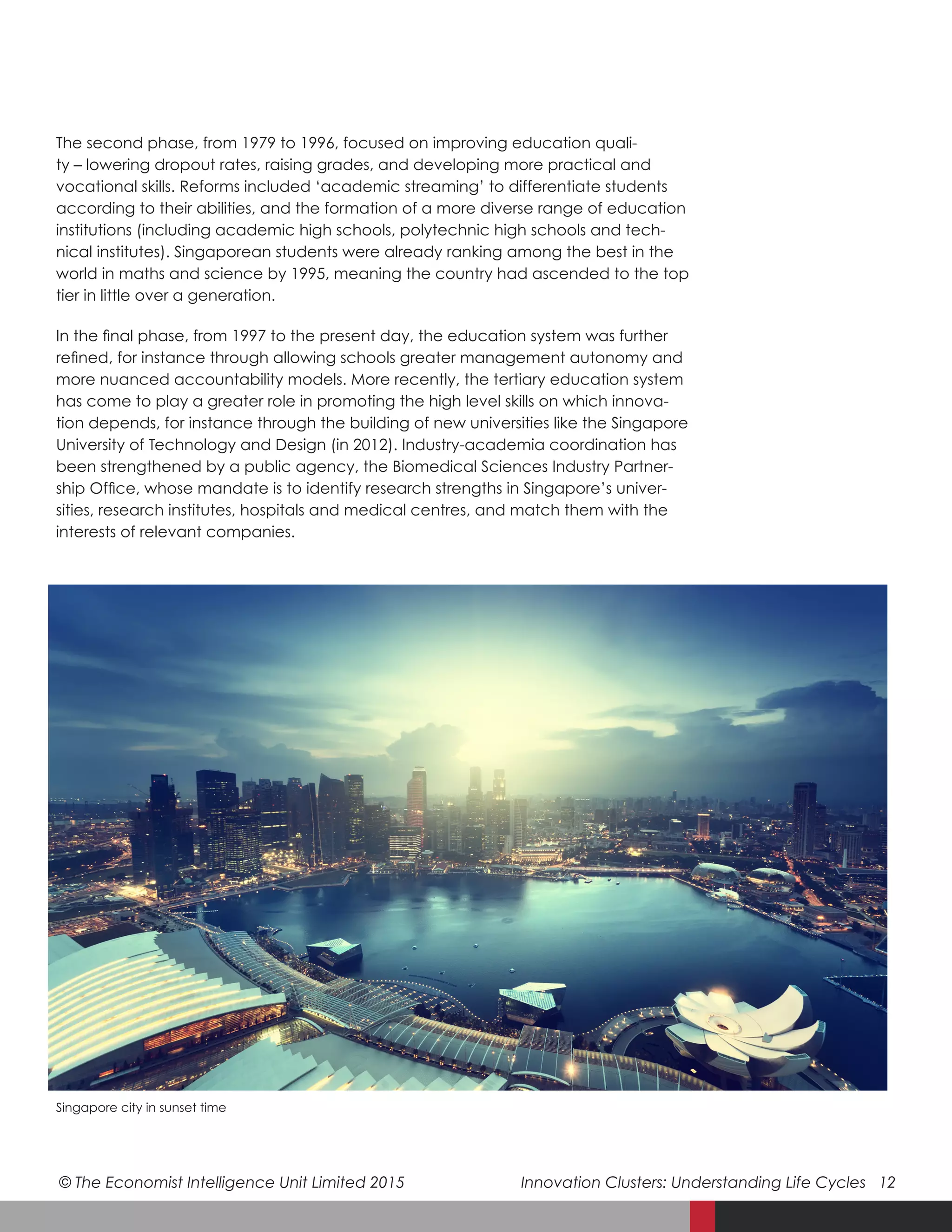 © The Economist Intelligence Unit Limited 2015	 Innovation Clusters: Understanding Life Cycles 12
The second phase, from 1979 to 1996, focused on improving education quali-
ty – lowering dropout rates, raising grades, and developing more practical and
vocational skills. Reforms included ‘academic streaming’ to differentiate students
according to their abilities, and the formation of a more diverse range of education
institutions (including academic high schools, polytechnic high schools and tech-
nical institutes). Singaporean students were already ranking among the best in the
world in maths and science by 1995, meaning the country had ascended to the top
tier in little over a generation.
In the final phase, from 1997 to the present day, the education system was further
refined, for instance through allowing schools greater management autonomy and
more nuanced accountability models. More recently, the tertiary education system
has come to play a greater role in promoting the high level skills on which innova-
tion depends, for instance through the building of new universities like the Singapore
University of Technology and Design (in 2012). Industry-academia coordination has
been strengthened by a public agency, the Biomedical Sciences Industry Partner-
ship Office, whose mandate is to identify research strengths in Singapore’s univer-
sities, research institutes, hospitals and medical centres, and match them with the
interests of relevant companies.
Singapore city in sunset time
 