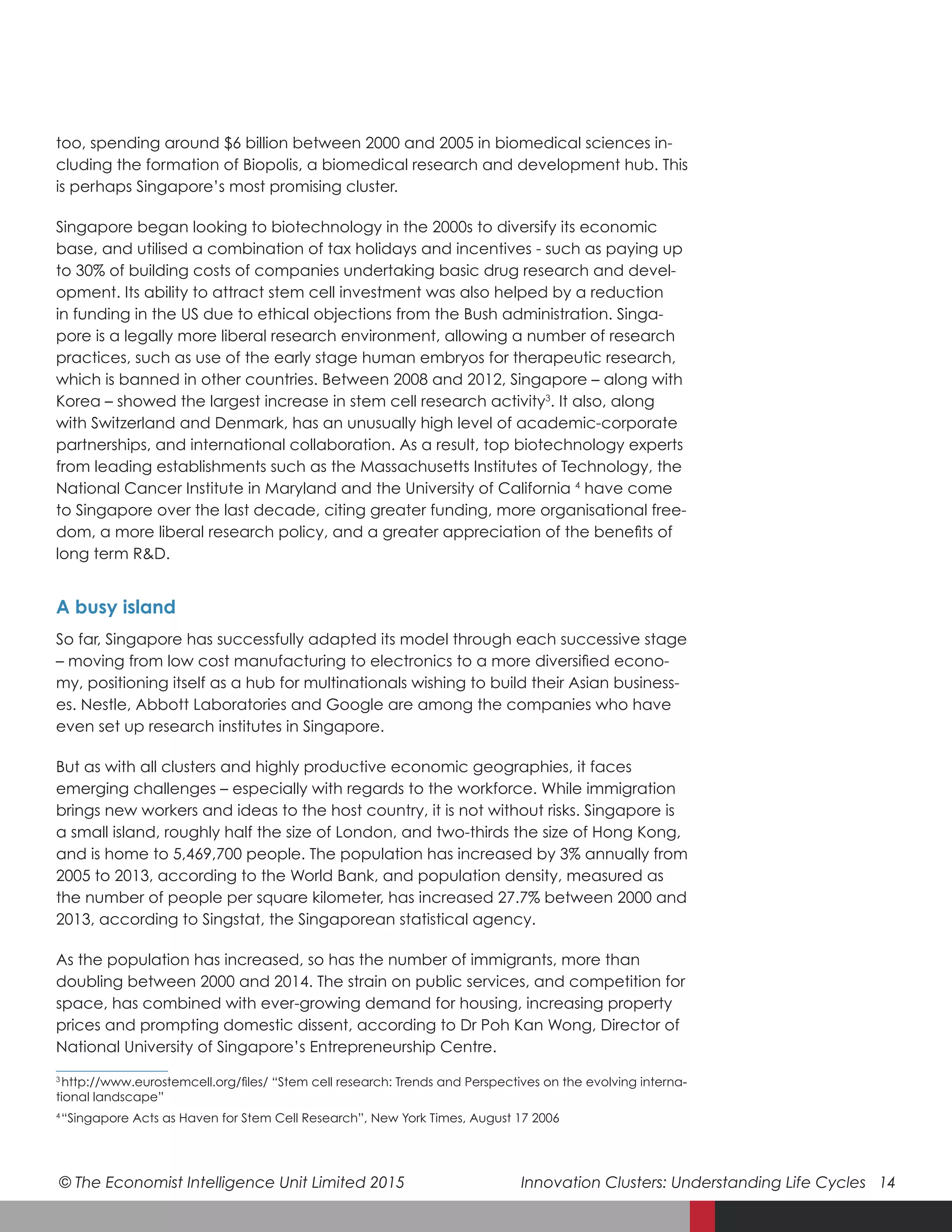 © The Economist Intelligence Unit Limited 2015	 Innovation Clusters: Understanding Life Cycles 14
too, spending around $6 billion between 2000 and 2005 in biomedical sciences in-
cluding the formation of Biopolis, a biomedical research and development hub. This
is perhaps Singapore’s most promising cluster.
Singapore began looking to biotechnology in the 2000s to diversify its economic
base, and utilised a combination of tax holidays and incentives - such as paying up
to 30% of building costs of companies undertaking basic drug research and devel-
opment. Its ability to attract stem cell investment was also helped by a reduction
in funding in the US due to ethical objections from the Bush administration. Singa-
pore is a legally more liberal research environment, allowing a number of research
practices, such as use of the early stage human embryos for therapeutic research,
which is banned in other countries. Between 2008 and 2012, Singapore – along with
Korea – showed the largest increase in stem cell research activity3
. It also, along
with Switzerland and Denmark, has an unusually high level of academic-corporate
partnerships, and international collaboration. As a result, top biotechnology experts
from leading establishments such as the Massachusetts Institutes of Technology, the
National Cancer Institute in Maryland and the University of California 4
have come
to Singapore over the last decade, citing greater funding, more organisational free-
dom, a more liberal research policy, and a greater appreciation of the benefits of
long term R&D.
A busy island
So far, Singapore has successfully adapted its model through each successive stage
– moving from low cost manufacturing to electronics to a more diversified econo-
my, positioning itself as a hub for multinationals wishing to build their Asian business-
es. Nestle, Abbott Laboratories and Google are among the companies who have
even set up research institutes in Singapore.
But as with all clusters and highly productive economic geographies, it faces
emerging challenges – especially with regards to the workforce. While immigration
brings new workers and ideas to the host country, it is not without risks. Singapore is
a small island, roughly half the size of London, and two-thirds the size of Hong Kong,
and is home to 5,469,700 people. The population has increased by 3% annually from
2005 to 2013, according to the World Bank, and population density, measured as
the number of people per square kilometer, has increased 27.7% between 2000 and
2013, according to Singstat, the Singaporean statistical agency.
As the population has increased, so has the number of immigrants, more than
doubling between 2000 and 2014. The strain on public services, and competition for
space, has combined with ever-growing demand for housing, increasing property
prices and prompting domestic dissent, according to Dr Poh Kan Wong, Director of
National University of Singapore’s Entrepreneurship Centre.
3 
 http://www.eurostemcell.org/files/ “Stem cell research: Trends and Perspectives on the evolving interna-
tional landscape”
4  
“Singapore Acts as Haven for Stem Cell Research”, New York Times, August 17 2006
 