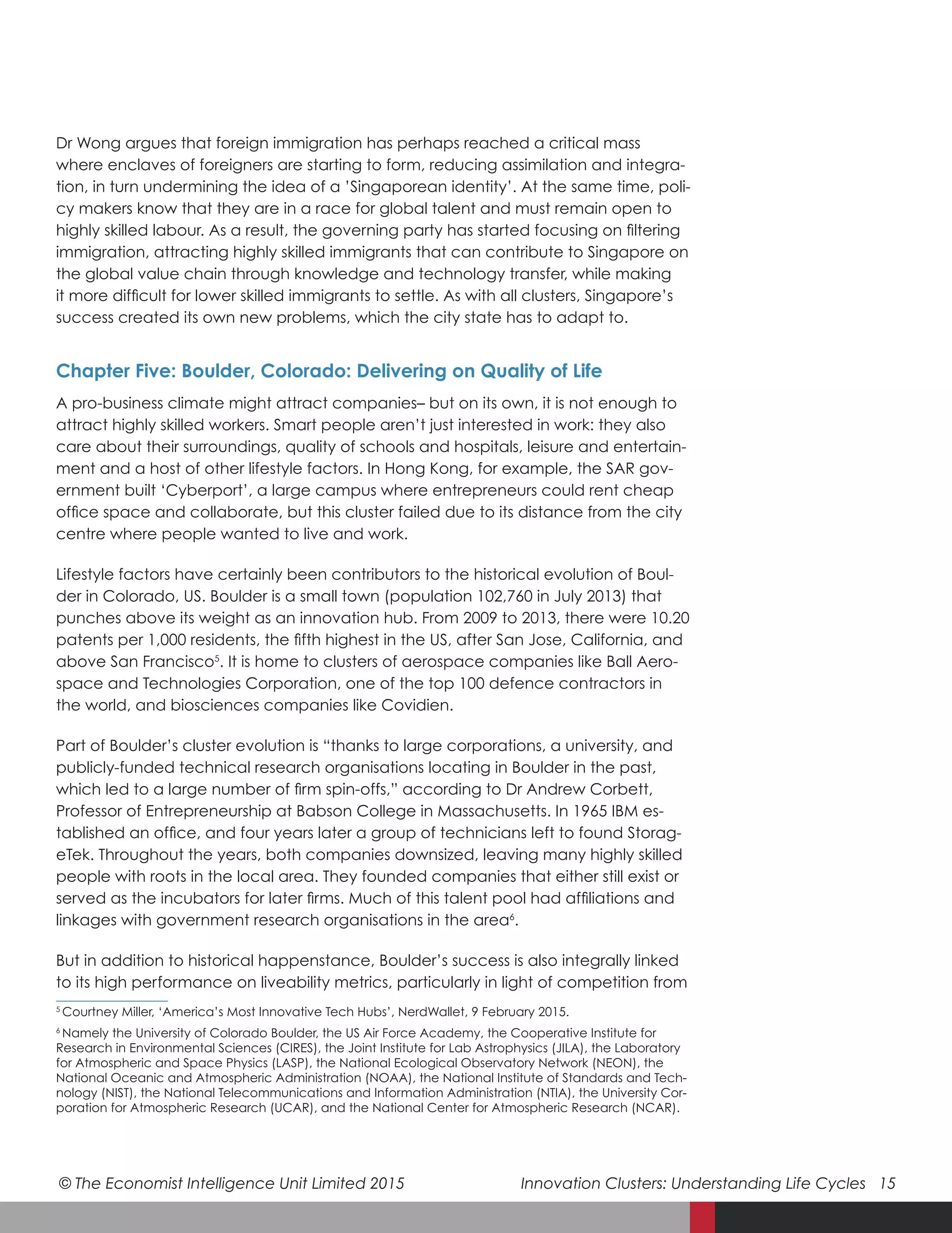 © The Economist Intelligence Unit Limited 2015	 Innovation Clusters: Understanding Life Cycles 15
Dr Wong argues that foreign immigration has perhaps reached a critical mass
where enclaves of foreigners are starting to form, reducing assimilation and integra-
tion, in turn undermining the idea of a ’Singaporean identity’. At the same time, poli-
cy makers know that they are in a race for global talent and must remain open to
highly skilled labour. As a result, the governing party has started focusing on filtering
immigration, attracting highly skilled immigrants that can contribute to Singapore on
the global value chain through knowledge and technology transfer, while making
it more difficult for lower skilled immigrants to settle. As with all clusters, Singapore’s
success created its own new problems, which the city state has to adapt to.
Chapter Five: Boulder, Colorado: Delivering on Quality of Life
A pro-business climate might attract companies– but on its own, it is not enough to
attract highly skilled workers. Smart people aren’t just interested in work: they also
care about their surroundings, quality of schools and hospitals, leisure and entertain-
ment and a host of other lifestyle factors. In Hong Kong, for example, the SAR gov-
ernment built ‘Cyberport’, a large campus where entrepreneurs could rent cheap
office space and collaborate, but this cluster failed due to its distance from the city
centre where people wanted to live and work.
Lifestyle factors have certainly been contributors to the historical evolution of Boul-
der in Colorado, US. Boulder is a small town (population 102,760 in July 2013) that
punches above its weight as an innovation hub. From 2009 to 2013, there were 10.20
patents per 1,000 residents, the fifth highest in the US, after San Jose, California, and
above San Francisco5
. It is home to clusters of aerospace companies like Ball Aero-
space and Technologies Corporation, one of the top 100 defence contractors in
the world, and biosciences companies like Covidien.
Part of Boulder’s cluster evolution is “thanks to large corporations, a university, and
publicly-funded technical research organisations locating in Boulder in the past,
which led to a large number of firm spin-offs,” according to Dr Andrew Corbett,
Professor of Entrepreneurship at Babson College in Massachusetts. In 1965 IBM es-
tablished an office, and four years later a group of technicians left to found Storag-
eTek. Throughout the years, both companies downsized, leaving many highly skilled
people with roots in the local area. They founded companies that either still exist or
served as the incubators for later firms. Much of this talent pool had affiliations and
linkages with government research organisations in the area6
.
But in addition to historical happenstance, Boulder’s success is also integrally linked
to its high performance on liveability metrics, particularly in light of competition from
5
  Courtney Miller, ‘America’s Most Innovative Tech Hubs’, NerdWallet, 9 February 2015.
6
  Namely the University of Colorado Boulder, the US Air Force Academy, the Cooperative Institute for
Research in Environmental Sciences (CIRES), the Joint Institute for Lab Astrophysics (JILA), the Laboratory
for Atmospheric and Space Physics (LASP), the National Ecological Observatory Network (NEON), the
National Oceanic and Atmospheric Administration (NOAA), the National Institute of Standards and Tech-
nology (NIST), the National Telecommunications and Information Administration (NTIA), the University Cor-
poration for Atmospheric Research (UCAR), and the National Center for Atmospheric Research (NCAR).
 
