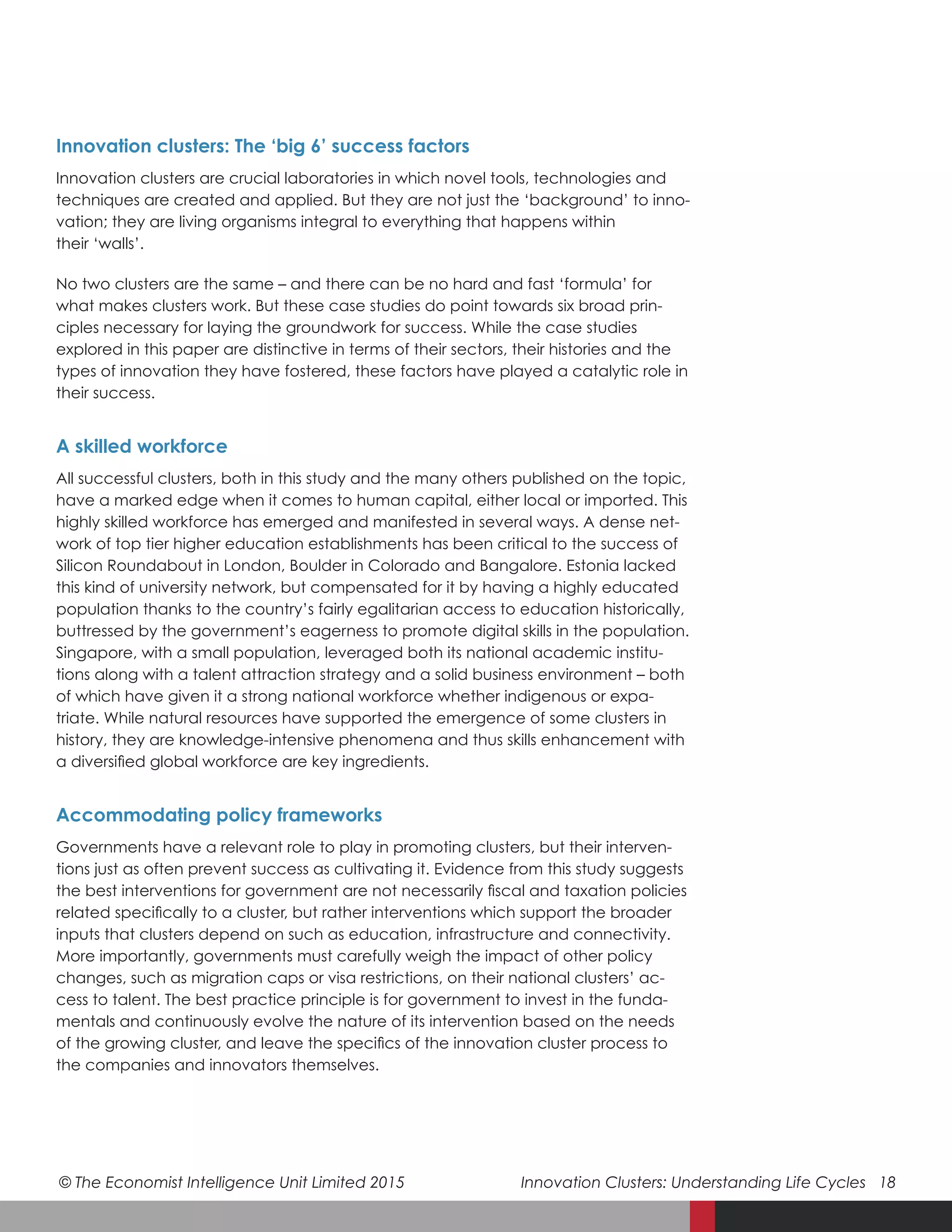 © The Economist Intelligence Unit Limited 2015	 Innovation Clusters: Understanding Life Cycles 18
Innovation clusters: The ‘big 6’ success factors
Innovation clusters are crucial laboratories in which novel tools, technologies and
techniques are created and applied. But they are not just the ‘background’ to inno-
vation; they are living organisms integral to everything that happens within
their ‘walls’.
No two clusters are the same – and there can be no hard and fast ‘formula’ for
what makes clusters work. But these case studies do point towards six broad prin-
ciples necessary for laying the groundwork for success. While the case studies
explored in this paper are distinctive in terms of their sectors, their histories and the
types of innovation they have fostered, these factors have played a catalytic role in
their success.
A skilled workforce
All successful clusters, both in this study and the many others published on the topic,
have a marked edge when it comes to human capital, either local or imported. This
highly skilled workforce has emerged and manifested in several ways. A dense net-
work of top tier higher education establishments has been critical to the success of
Silicon Roundabout in London, Boulder in Colorado and Bangalore. Estonia lacked
this kind of university network, but compensated for it by having a highly educated
population thanks to the country’s fairly egalitarian access to education historically,
buttressed by the government’s eagerness to promote digital skills in the population.
Singapore, with a small population, leveraged both its national academic institu-
tions along with a talent attraction strategy and a solid business environment – both
of which have given it a strong national workforce whether indigenous or expa-
triate. While natural resources have supported the emergence of some clusters in
history, they are knowledge-intensive phenomena and thus skills enhancement with
a diversified global workforce are key ingredients.
Accommodating policy frameworks
Governments have a relevant role to play in promoting clusters, but their interven-
tions just as often prevent success as cultivating it. Evidence from this study suggests
the best interventions for government are not necessarily fiscal and taxation policies
related specifically to a cluster, but rather interventions which support the broader
inputs that clusters depend on such as education, infrastructure and connectivity.
More importantly, governments must carefully weigh the impact of other policy
changes, such as migration caps or visa restrictions, on their national clusters’ ac-
cess to talent. The best practice principle is for government to invest in the funda-
mentals and continuously evolve the nature of its intervention based on the needs
of the growing cluster, and leave the specifics of the innovation cluster process to
the companies and innovators themselves.
 