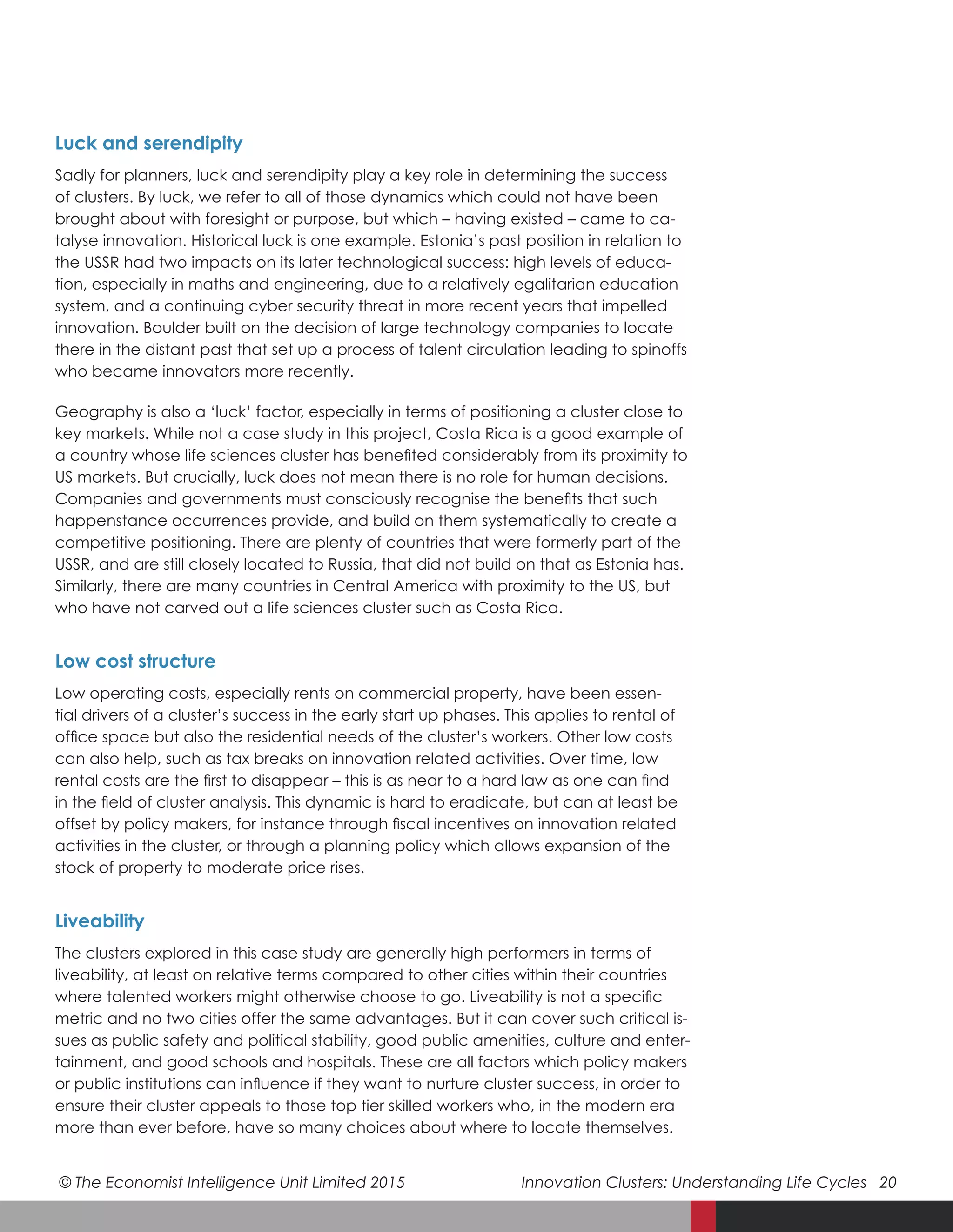 © The Economist Intelligence Unit Limited 2015	 Innovation Clusters: Understanding Life Cycles 20
Luck and serendipity
Sadly for planners, luck and serendipity play a key role in determining the success
of clusters. By luck, we refer to all of those dynamics which could not have been
brought about with foresight or purpose, but which – having existed – came to ca-
talyse innovation. Historical luck is one example. Estonia’s past position in relation to
the USSR had two impacts on its later technological success: high levels of educa-
tion, especially in maths and engineering, due to a relatively egalitarian education
system, and a continuing cyber security threat in more recent years that impelled
innovation. Boulder built on the decision of large technology companies to locate
there in the distant past that set up a process of talent circulation leading to spinoffs
who became innovators more recently.
Geography is also a ‘luck’ factor, especially in terms of positioning a cluster close to
key markets. While not a case study in this project, Costa Rica is a good example of
a country whose life sciences cluster has benefited considerably from its proximity to
US markets. But crucially, luck does not mean there is no role for human decisions.
Companies and governments must consciously recognise the benefits that such
happenstance occurrences provide, and build on them systematically to create a
competitive positioning. There are plenty of countries that were formerly part of the
USSR, and are still closely located to Russia, that did not build on that as Estonia has.
Similarly, there are many countries in Central America with proximity to the US, but
who have not carved out a life sciences cluster such as Costa Rica.
Low cost structure
Low operating costs, especially rents on commercial property, have been essen-
tial drivers of a cluster’s success in the early start up phases. This applies to rental of
office space but also the residential needs of the cluster’s workers. Other low costs
can also help, such as tax breaks on innovation related activities. Over time, low
rental costs are the first to disappear – this is as near to a hard law as one can find
in the field of cluster analysis. This dynamic is hard to eradicate, but can at least be
offset by policy makers, for instance through fiscal incentives on innovation related
activities in the cluster, or through a planning policy which allows expansion of the
stock of property to moderate price rises.
Liveability
The clusters explored in this case study are generally high performers in terms of
liveability, at least on relative terms compared to other cities within their countries
where talented workers might otherwise choose to go. Liveability is not a specific
metric and no two cities offer the same advantages. But it can cover such critical is-
sues as public safety and political stability, good public amenities, culture and enter-
tainment, and good schools and hospitals. These are all factors which policy makers
or public institutions can influence if they want to nurture cluster success, in order to
ensure their cluster appeals to those top tier skilled workers who, in the modern era
more than ever before, have so many choices about where to locate themselves.
 