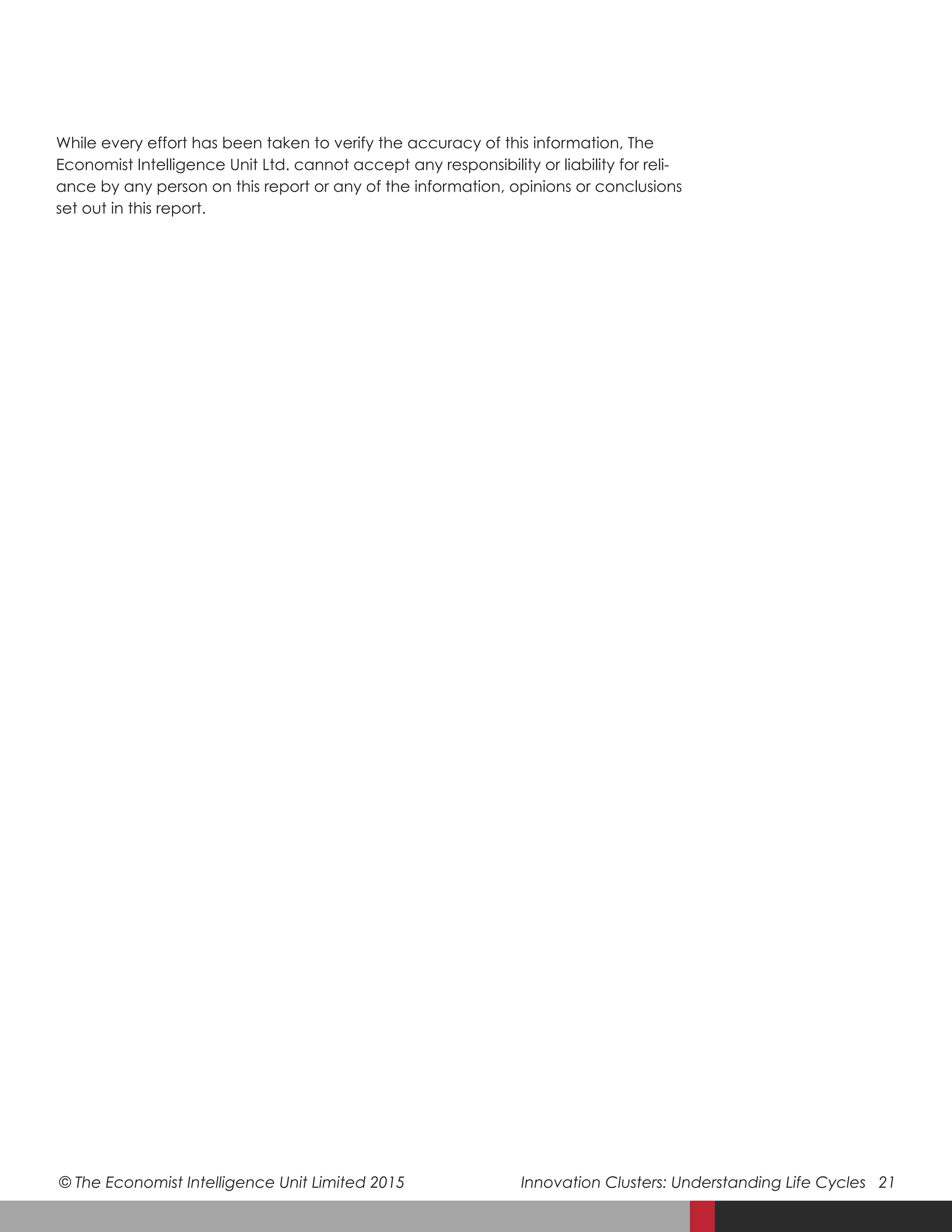 © The Economist Intelligence Unit Limited 2015	 Innovation Clusters: Understanding Life Cycles 21
While every effort has been taken to verify the accuracy of this information, The
Economist Intelligence Unit Ltd. cannot accept any responsibility or liability for reli-
ance by any person on this report or any of the information, opinions or conclusions
set out in this report.
 