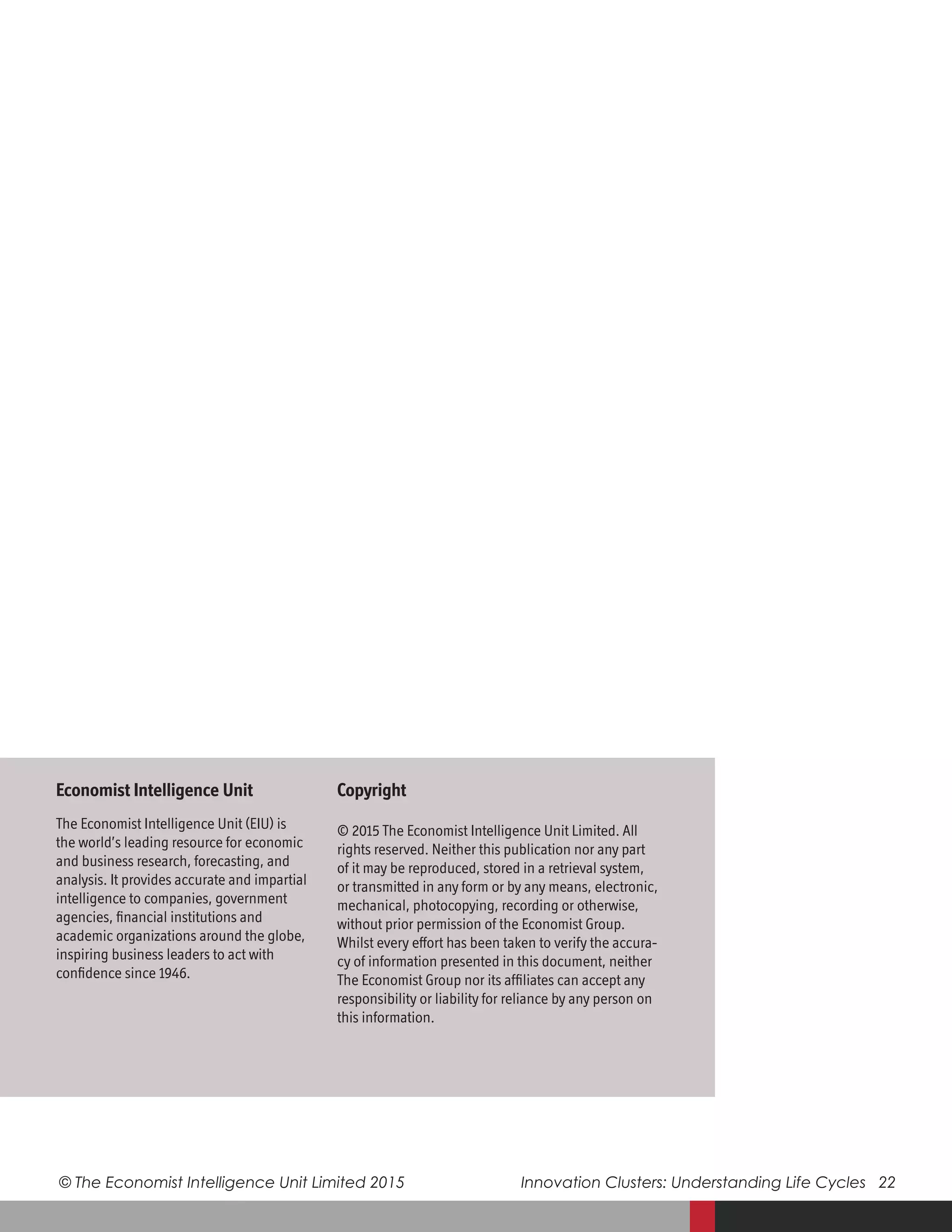 © The Economist Intelligence Unit Limited 2015	 Innovation Clusters: Understanding Life Cycles 22
Copyright
© 2015 The Economist Intelligence Unit Limited. All
rights reserved. Neither this publication nor any part
of it may be reproduced, stored in a retrieval system,
or transmitted in any form or by any means, electronic,
mechanical, photocopying, recording or otherwise,
without prior permission of the Economist Group.
Whilst every effort has been taken to verify the accura-
cy of information presented in this document, neither
The Economist Group nor its affiliates can accept any
responsibility or liability for reliance by any person on
this information.
Economist Intelligence Unit
The Economist Intelligence Unit (EIU) is
the world’s leading resource for economic
and business research, forecasting, and
analysis. It provides accurate and impartial
intelligence to companies, government
agencies, financial institutions and
academic organizations around the globe,
inspiring business leaders to act with
confidence since 1946.
 