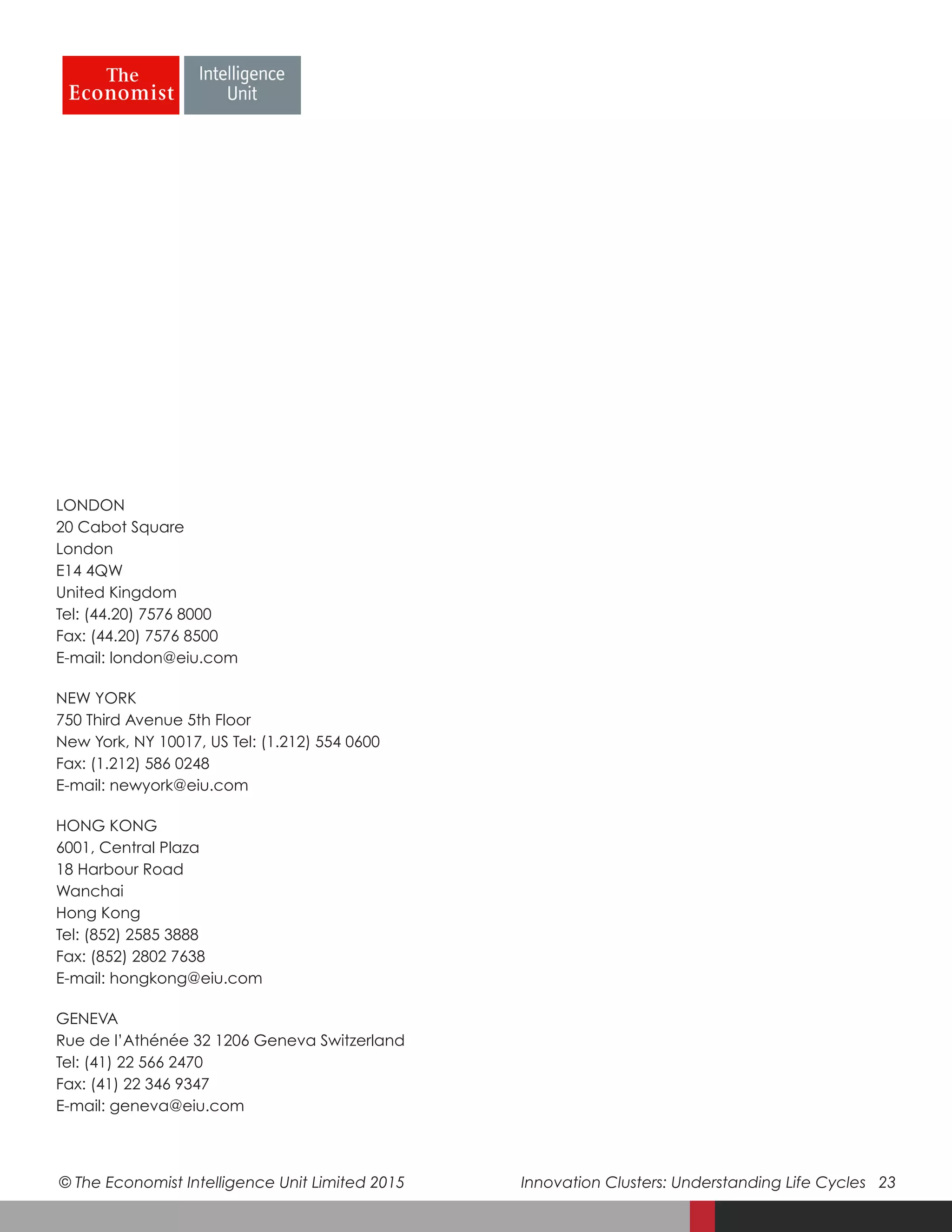 © The Economist Intelligence Unit Limited 2015	 Innovation Clusters: Understanding Life Cycles 23
LONDON
20 Cabot Square
London
E14 4QW
United Kingdom
Tel: (44.20) 7576 8000
Fax: (44.20) 7576 8500
E-mail: london@eiu.com
NEW YORK
750 Third Avenue 5th Floor
New York, NY 10017, US Tel: (1.212) 554 0600
Fax: (1.212) 586 0248
E-mail: newyork@eiu.com
HONG KONG
6001, Central Plaza
18 Harbour Road
Wanchai
Hong Kong
Tel: (852) 2585 3888
Fax: (852) 2802 7638
E-mail: hongkong@eiu.com
GENEVA
Rue de l’Athénée 32 1206 Geneva Switzerland
Tel: (41) 22 566 2470
Fax: (41) 22 346 9347
E-mail: geneva@eiu.com
 