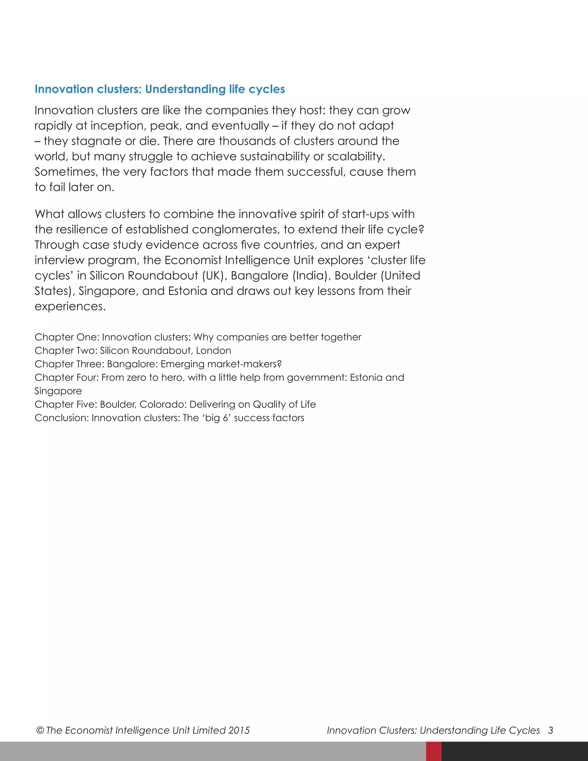 © The Economist Intelligence Unit Limited 2015	 Innovation Clusters: Understanding Life Cycles 3
Chapter One: Innovation clusters: Why companies are better together
Chapter Two: Silicon Roundabout, London
Chapter Three: Bangalore: Emerging market-makers?
Chapter Four: From zero to hero, with a little help from government: Estonia and
Singapore
Chapter Five: Boulder, Colorado: Delivering on Quality of Life
Conclusion: Innovation clusters: The ‘big 6’ success factors
Innovation clusters: Understanding life cycles
Innovation clusters are like the companies they host: they can grow
rapidly at inception, peak, and eventually – if they do not adapt
– they stagnate or die. There are thousands of clusters around the
world, but many struggle to achieve sustainability or scalability.
Sometimes, the very factors that made them successful, cause them
to fail later on.
What allows clusters to combine the innovative spirit of start-ups with
the resilience of established conglomerates, to extend their life cycle?
Through case study evidence across five countries, and an expert
interview program, the Economist Intelligence Unit explores ‘cluster life
cycles’ in Silicon Roundabout (UK), Bangalore (India), Boulder (United
States), Singapore, and Estonia and draws out key lessons from their
experiences.
 