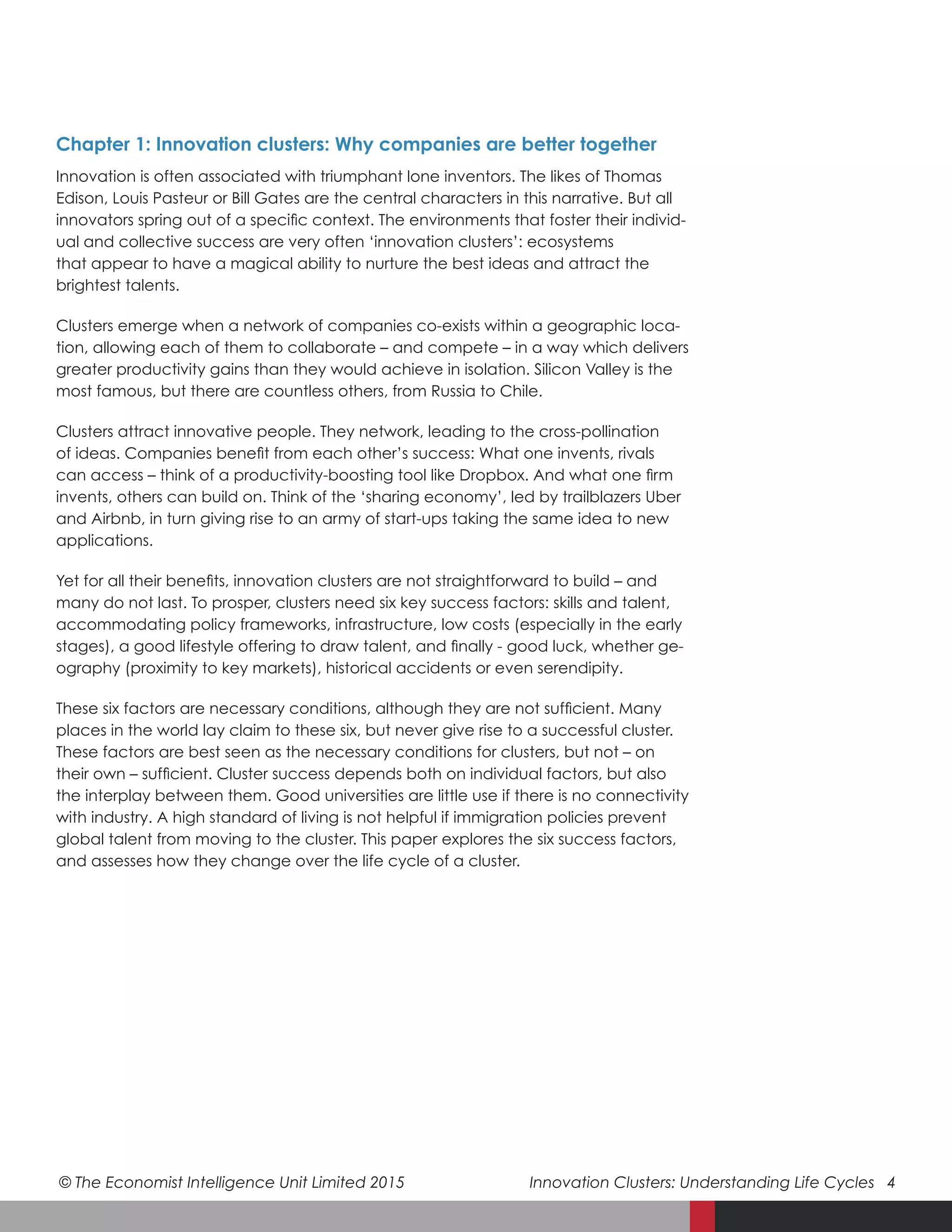 © The Economist Intelligence Unit Limited 2015	 Innovation Clusters: Understanding Life Cycles 4
Chapter 1: Innovation clusters: Why companies are better together
Innovation is often associated with triumphant lone inventors. The likes of Thomas
Edison, Louis Pasteur or Bill Gates are the central characters in this narrative. But all
innovators spring out of a specific context. The environments that foster their individ-
ual and collective success are very often ‘innovation clusters’: ecosystems
that appear to have a magical ability to nurture the best ideas and attract the
brightest talents.
Clusters emerge when a network of companies co-exists within a geographic loca-
tion, allowing each of them to collaborate – and compete – in a way which delivers
greater productivity gains than they would achieve in isolation. Silicon Valley is the
most famous, but there are countless others, from Russia to Chile.
Clusters attract innovative people. They network, leading to the cross-pollination
of ideas. Companies benefit from each other’s success: What one invents, rivals
can access – think of a productivity-boosting tool like Dropbox. And what one firm
invents, others can build on. Think of the ‘sharing economy’, led by trailblazers Uber
and Airbnb, in turn giving rise to an army of start-ups taking the same idea to new
applications.
Yet for all their benefits, innovation clusters are not straightforward to build – and
many do not last. To prosper, clusters need six key success factors: skills and talent,
accommodating policy frameworks, infrastructure, low costs (especially in the early
stages), a good lifestyle offering to draw talent, and finally - good luck, whether ge-
ography (proximity to key markets), historical accidents or even serendipity.
These six factors are necessary conditions, although they are not sufficient. Many
places in the world lay claim to these six, but never give rise to a successful cluster.
These factors are best seen as the necessary conditions for clusters, but not – on
their own – sufficient. Cluster success depends both on individual factors, but also
the interplay between them. Good universities are little use if there is no connectivity
with industry. A high standard of living is not helpful if immigration policies prevent
global talent from moving to the cluster. This paper explores the six success factors,
and assesses how they change over the life cycle of a cluster.
 