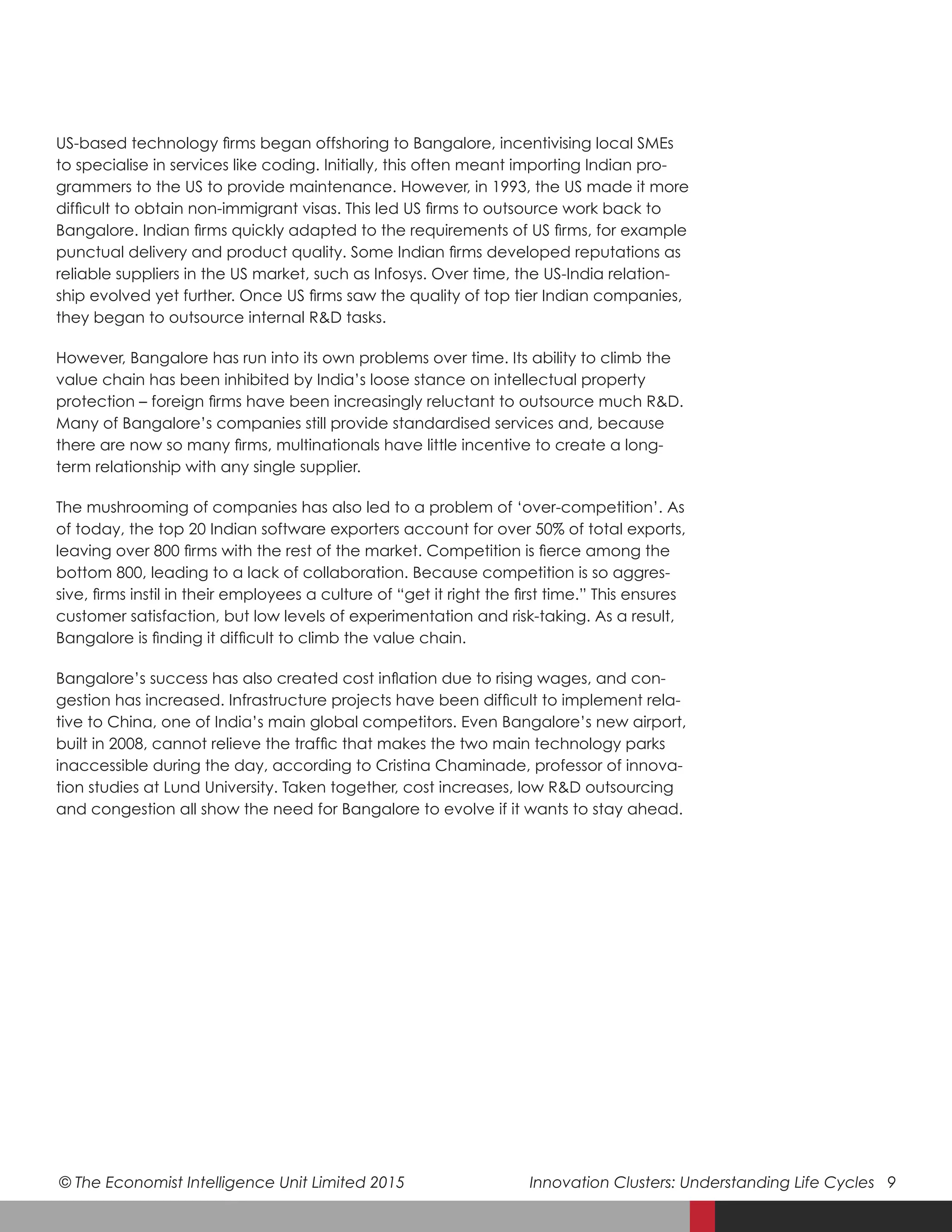 © The Economist Intelligence Unit Limited 2015	 Innovation Clusters: Understanding Life Cycles 9
US-based technology firms began offshoring to Bangalore, incentivising local SMEs
to specialise in services like coding. Initially, this often meant importing Indian pro-
grammers to the US to provide maintenance. However, in 1993, the US made it more
difficult to obtain non-immigrant visas. This led US firms to outsource work back to
Bangalore. Indian firms quickly adapted to the requirements of US firms, for example
punctual delivery and product quality. Some Indian firms developed reputations as
reliable suppliers in the US market, such as Infosys. Over time, the US-India relation-
ship evolved yet further. Once US firms saw the quality of top tier Indian companies,
they began to outsource internal R&D tasks.
However, Bangalore has run into its own problems over time. Its ability to climb the
value chain has been inhibited by India’s loose stance on intellectual property
protection – foreign firms have been increasingly reluctant to outsource much R&D.
Many of Bangalore’s companies still provide standardised services and, because
there are now so many firms, multinationals have little incentive to create a long-
term relationship with any single supplier.
The mushrooming of companies has also led to a problem of ‘over-competition’. As
of today, the top 20 Indian software exporters account for over 50% of total exports,
leaving over 800 firms with the rest of the market. Competition is fierce among the
bottom 800, leading to a lack of collaboration. Because competition is so aggres-
sive, firms instil in their employees a culture of “get it right the first time.” This ensures
customer satisfaction, but low levels of experimentation and risk-taking. As a result,
Bangalore is finding it difficult to climb the value chain.
Bangalore’s success has also created cost inflation due to rising wages, and con-
gestion has increased. Infrastructure projects have been difficult to implement rela-
tive to China, one of India’s main global competitors. Even Bangalore’s new airport,
built in 2008, cannot relieve the traffic that makes the two main technology parks
inaccessible during the day, according to Cristina Chaminade, professor of innova-
tion studies at Lund University. Taken together, cost increases, low R&D outsourcing
and congestion all show the need for Bangalore to evolve if it wants to stay ahead.
 