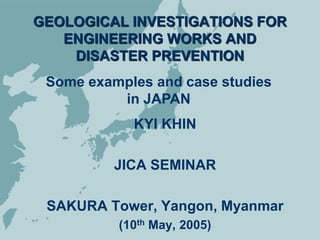 GEOLOGICAL INVESTIGATIONS FOR
ENGINEERING WORKS AND
DISASTER PREVENTION
KYI KHIN
JICA SEMINAR
SAKURA Tower, Yangon, Myanmar
(10th May, 2005)
Some examples and case studies
in JAPAN
 
