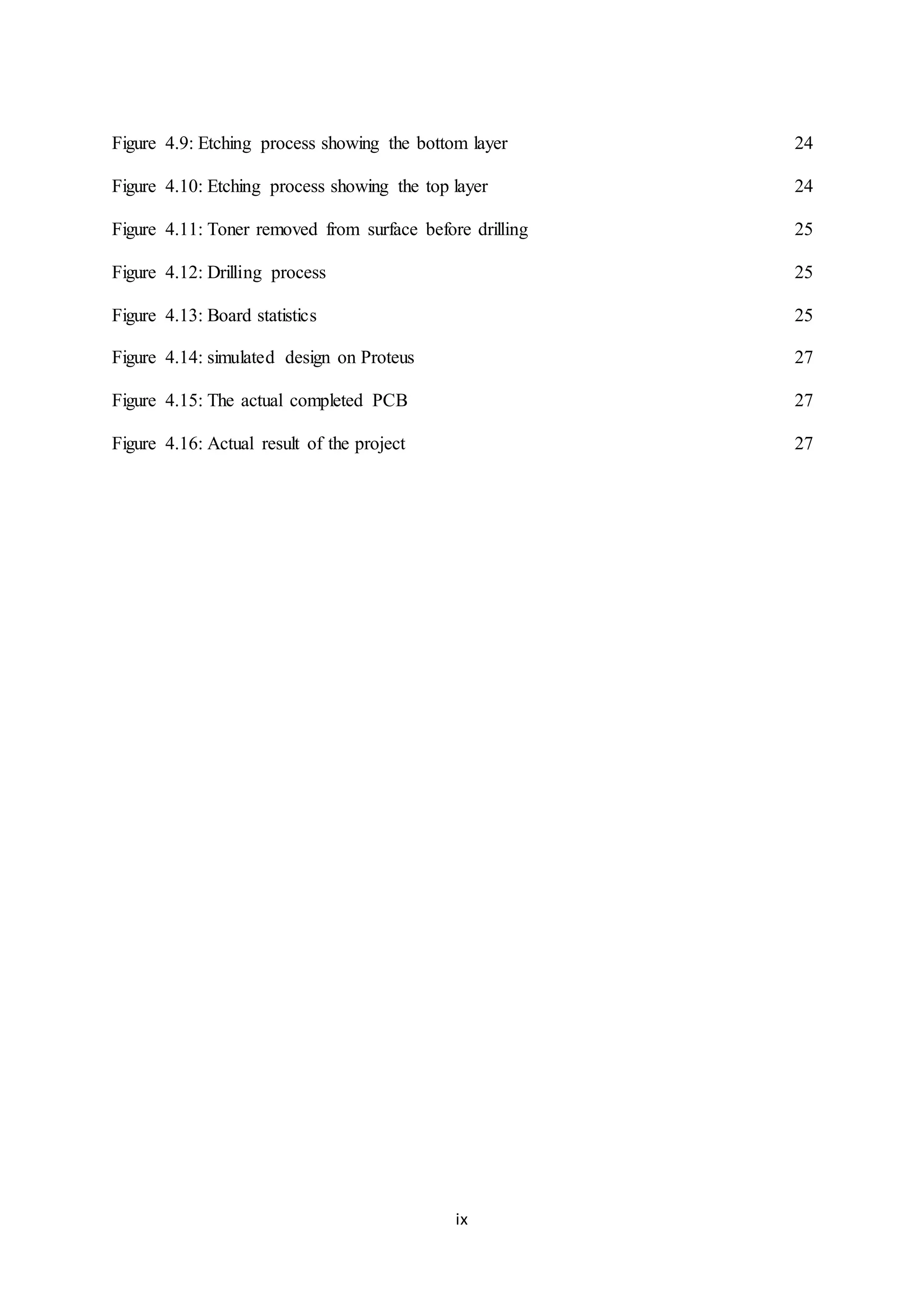 ix
Figure 4.9: Etching process showing the bottom layer 24
Figure 4.10: Etching process showing the top layer 24
Figure 4.11: Toner removed from surface before drilling 25
Figure 4.12: Drilling process 25
Figure 4.13: Board statistics 25
Figure 4.14: simulated design on Proteus 27
Figure 4.15: The actual completed PCB 27
Figure 4.16: Actual result of the project 27
 