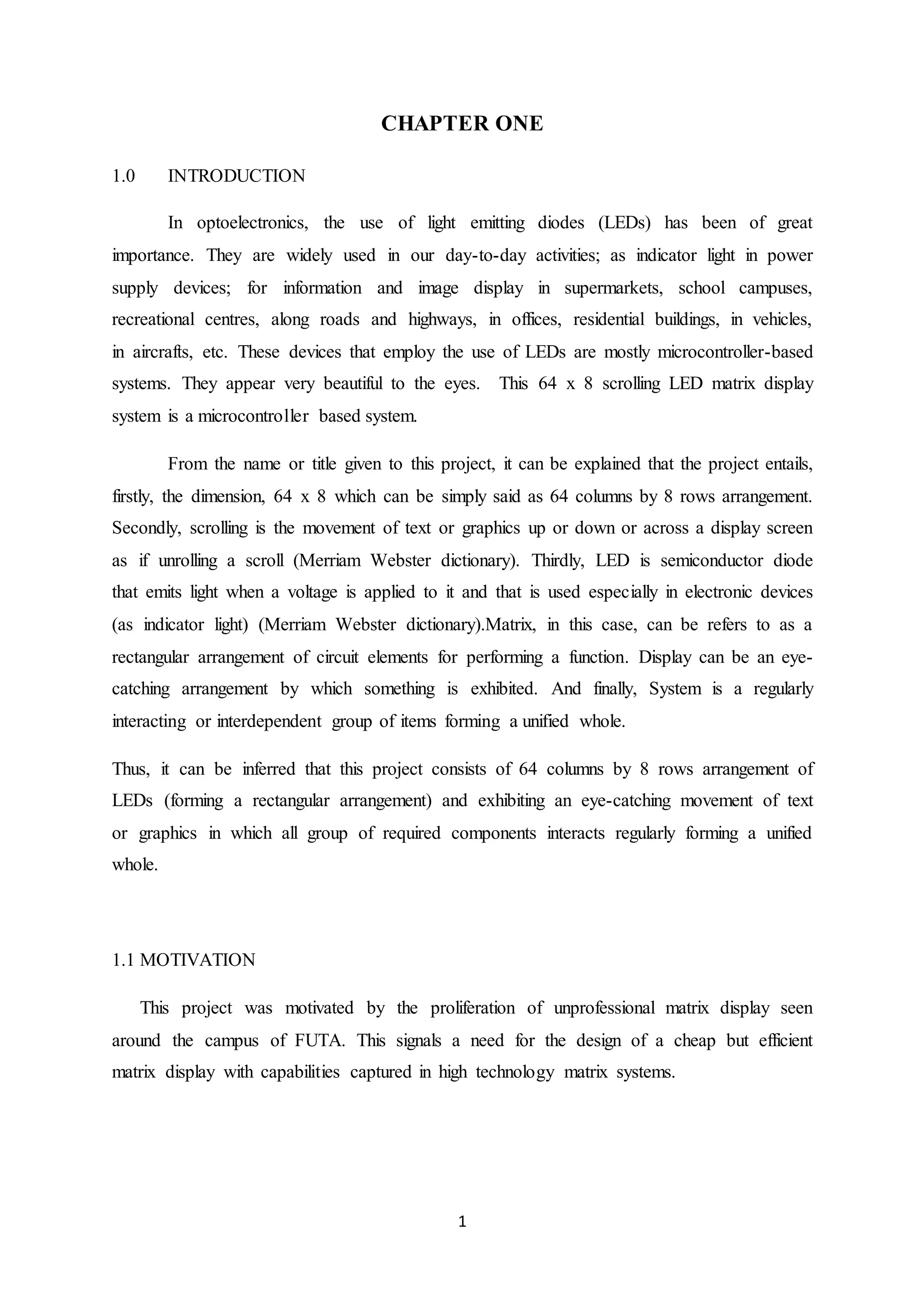 1
CHAPTER ONE
1.0 INTRODUCTION
In optoelectronics, the use of light emitting diodes (LEDs) has been of great
importance. They are widely used in our day-to-day activities; as indicator light in power
supply devices; for information and image display in supermarkets, school campuses,
recreational centres, along roads and highways, in offices, residential buildings, in vehicles,
in aircrafts, etc. These devices that employ the use of LEDs are mostly microcontroller-based
systems. They appear very beautiful to the eyes. This 64 x 8 scrolling LED matrix display
system is a microcontroller based system.
From the name or title given to this project, it can be explained that the project entails,
firstly, the dimension, 64 x 8 which can be simply said as 64 columns by 8 rows arrangement.
Secondly, scrolling is the movement of text or graphics up or down or across a display screen
as if unrolling a scroll (Merriam Webster dictionary). Thirdly, LED is semiconductor diode
that emits light when a voltage is applied to it and that is used especially in electronic devices
(as indicator light) (Merriam Webster dictionary).Matrix, in this case, can be refers to as a
rectangular arrangement of circuit elements for performing a function. Display can be an eye-
catching arrangement by which something is exhibited. And finally, System is a regularly
interacting or interdependent group of items forming a unified whole.
Thus, it can be inferred that this project consists of 64 columns by 8 rows arrangement of
LEDs (forming a rectangular arrangement) and exhibiting an eye-catching movement of text
or graphics in which all group of required components interacts regularly forming a unified
whole.
1.1 MOTIVATION
This project was motivated by the proliferation of unprofessional matrix display seen
around the campus of FUTA. This signals a need for the design of a cheap but efficient
matrix display with capabilities captured in high technology matrix systems.
 