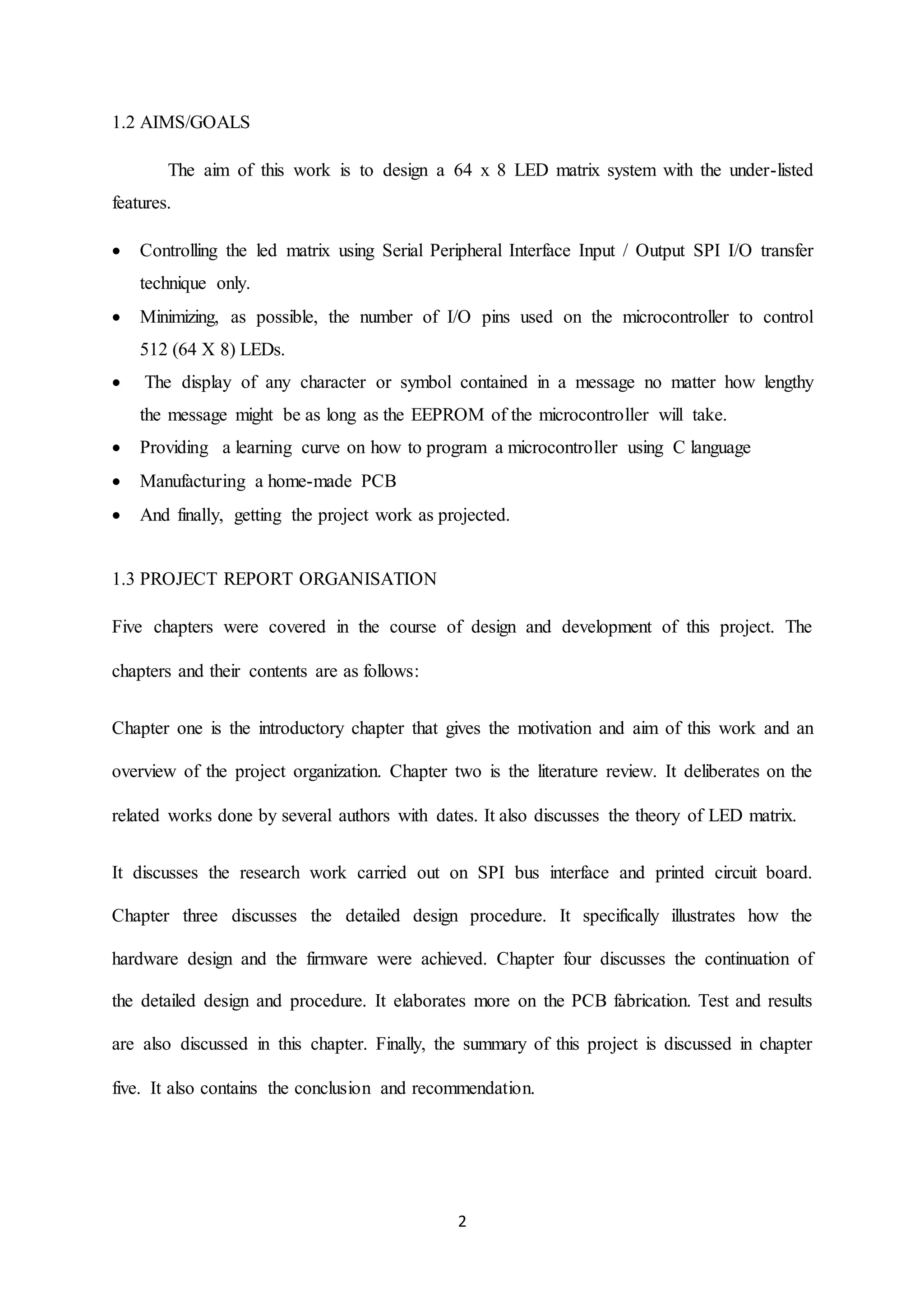 2
1.2 AIMS/GOALS
The aim of this work is to design a 64 x 8 LED matrix system with the under-listed
features.
 Controlling the led matrix using Serial Peripheral Interface Input / Output SPI I/O transfer
technique only.
 Minimizing, as possible, the number of I/O pins used on the microcontroller to control
512 (64 X 8) LEDs.
 The display of any character or symbol contained in a message no matter how lengthy
the message might be as long as the EEPROM of the microcontroller will take.
 Providing a learning curve on how to program a microcontroller using C language
 Manufacturing a home-made PCB
 And finally, getting the project work as projected.
1.3 PROJECT REPORT ORGANISATION
Five chapters were covered in the course of design and development of this project. The
chapters and their contents are as follows:
Chapter one is the introductory chapter that gives the motivation and aim of this work and an
overview of the project organization. Chapter two is the literature review. It deliberates on the
related works done by several authors with dates. It also discusses the theory of LED matrix.
It discusses the research work carried out on SPI bus interface and printed circuit board.
Chapter three discusses the detailed design procedure. It specifically illustrates how the
hardware design and the firmware were achieved. Chapter four discusses the continuation of
the detailed design and procedure. It elaborates more on the PCB fabrication. Test and results
are also discussed in this chapter. Finally, the summary of this project is discussed in chapter
five. It also contains the conclusion and recommendation.
 