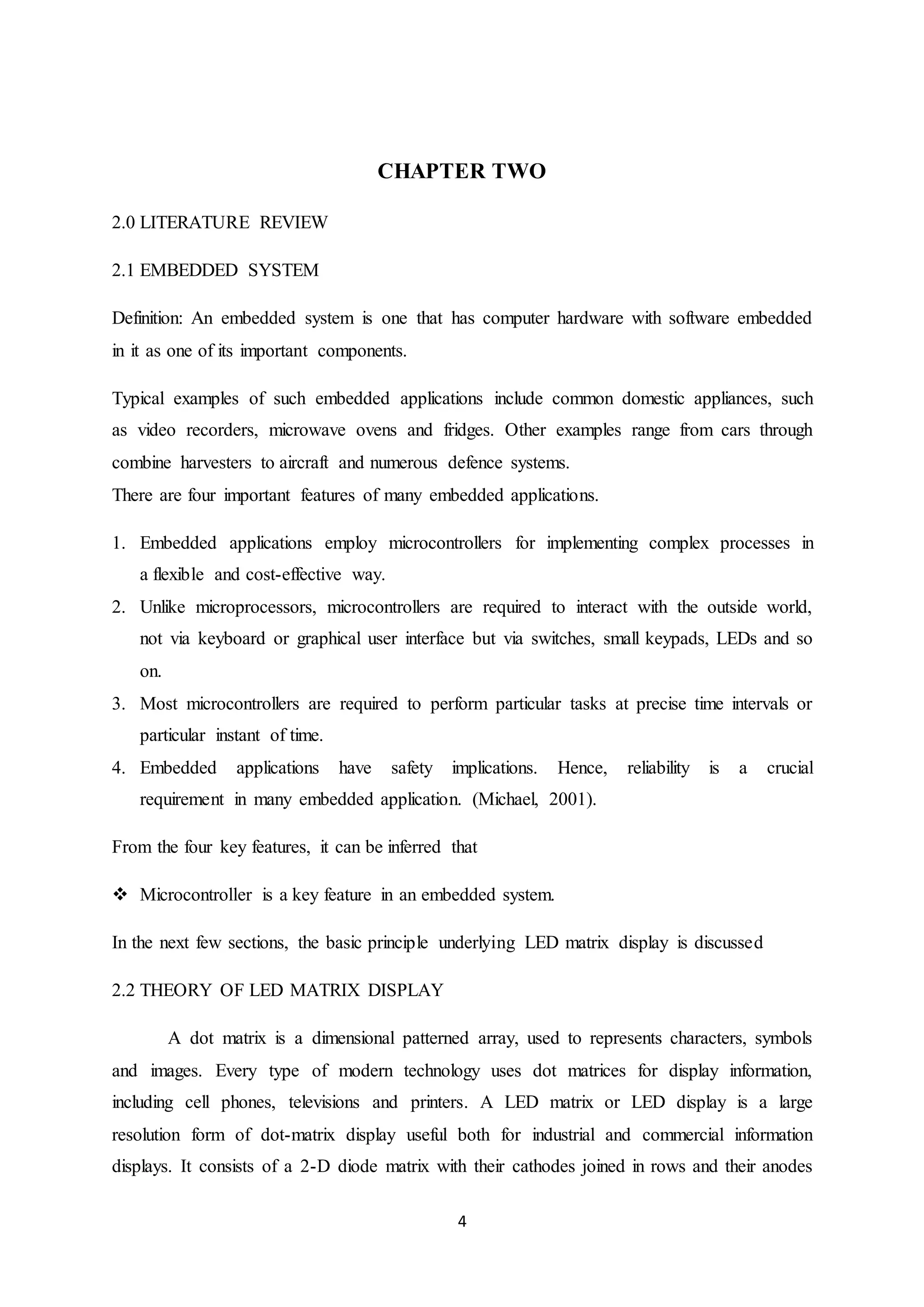 4
CHAPTER TWO
2.0 LITERATURE REVIEW
2.1 EMBEDDED SYSTEM
Definition: An embedded system is one that has computer hardware with software embedded
in it as one of its important components.
Typical examples of such embedded applications include common domestic appliances, such
as video recorders, microwave ovens and fridges. Other examples range from cars through
combine harvesters to aircraft and numerous defence systems.
There are four important features of many embedded applications.
1. Embedded applications employ microcontrollers for implementing complex processes in
a flexible and cost-effective way.
2. Unlike microprocessors, microcontrollers are required to interact with the outside world,
not via keyboard or graphical user interface but via switches, small keypads, LEDs and so
on.
3. Most microcontrollers are required to perform particular tasks at precise time intervals or
particular instant of time.
4. Embedded applications have safety implications. Hence, reliability is a crucial
requirement in many embedded application. (Michael, 2001).
From the four key features, it can be inferred that
 Microcontroller is a key feature in an embedded system.
In the next few sections, the basic principle underlying LED matrix display is discussed
2.2 THEORY OF LED MATRIX DISPLAY
A dot matrix is a dimensional patterned array, used to represents characters, symbols
and images. Every type of modern technology uses dot matrices for display information,
including cell phones, televisions and printers. A LED matrix or LED display is a large
resolution form of dot-matrix display useful both for industrial and commercial information
displays. It consists of a 2-D diode matrix with their cathodes joined in rows and their anodes
 