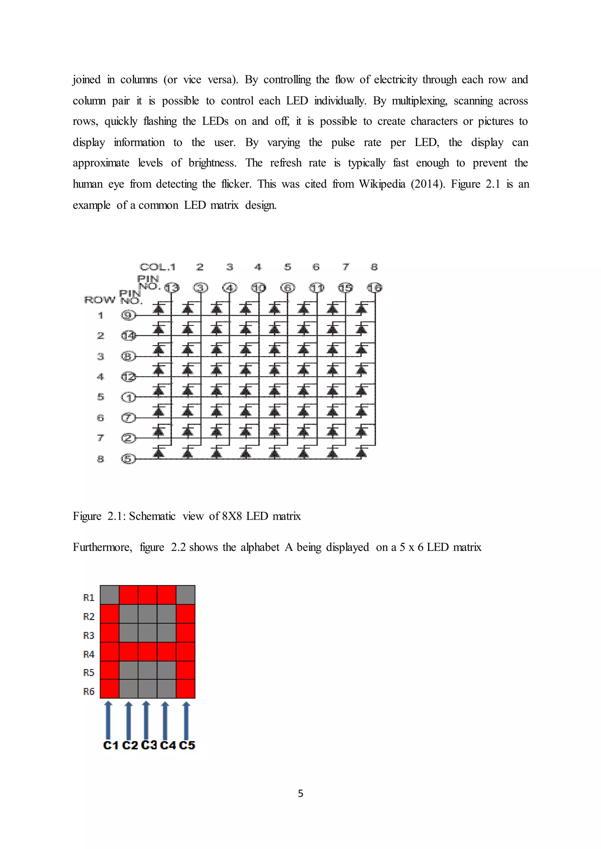 5
joined in columns (or vice versa). By controlling the flow of electricity through each row and
column pair it is possible to control each LED individually. By multiplexing, scanning across
rows, quickly flashing the LEDs on and off, it is possible to create characters or pictures to
display information to the user. By varying the pulse rate per LED, the display can
approximate levels of brightness. The refresh rate is typically fast enough to prevent the
human eye from detecting the flicker. This was cited from Wikipedia (2014). Figure 2.1 is an
example of a common LED matrix design.
Figure 2.1: Schematic view of 8X8 LED matrix
Furthermore, figure 2.2 shows the alphabet A being displayed on a 5 x 6 LED matrix
 