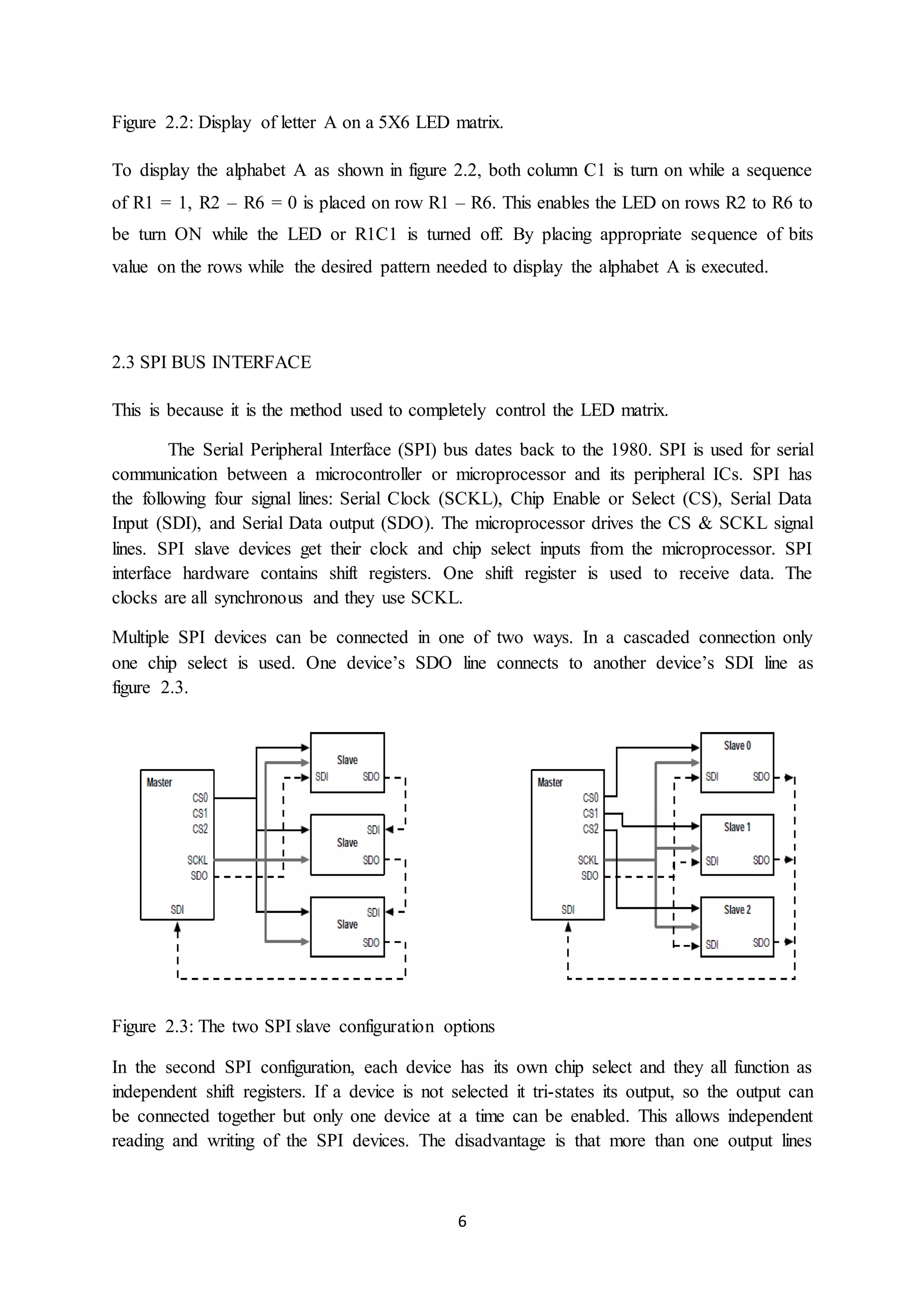 6
Figure 2.2: Display of letter A on a 5X6 LED matrix.
To display the alphabet A as shown in figure 2.2, both column C1 is turn on while a sequence
of R1 = 1, R2 – R6 = 0 is placed on row R1 – R6. This enables the LED on rows R2 to R6 to
be turn ON while the LED or R1C1 is turned off. By placing appropriate sequence of bits
value on the rows while the desired pattern needed to display the alphabet A is executed.
2.3 SPI BUS INTERFACE
This is because it is the method used to completely control the LED matrix.
The Serial Peripheral Interface (SPI) bus dates back to the 1980. SPI is used for serial
communication between a microcontroller or microprocessor and its peripheral ICs. SPI has
the following four signal lines: Serial Clock (SCKL), Chip Enable or Select (CS), Serial Data
Input (SDI), and Serial Data output (SDO). The microprocessor drives the CS & SCKL signal
lines. SPI slave devices get their clock and chip select inputs from the microprocessor. SPI
interface hardware contains shift registers. One shift register is used to receive data. The
clocks are all synchronous and they use SCKL.
Multiple SPI devices can be connected in one of two ways. In a cascaded connection only
one chip select is used. One device’s SDO line connects to another device’s SDI line as
figure 2.3.
Figure 2.3: The two SPI slave configuration options
In the second SPI configuration, each device has its own chip select and they all function as
independent shift registers. If a device is not selected it tri-states its output, so the output can
be connected together but only one device at a time can be enabled. This allows independent
reading and writing of the SPI devices. The disadvantage is that more than one output lines
 