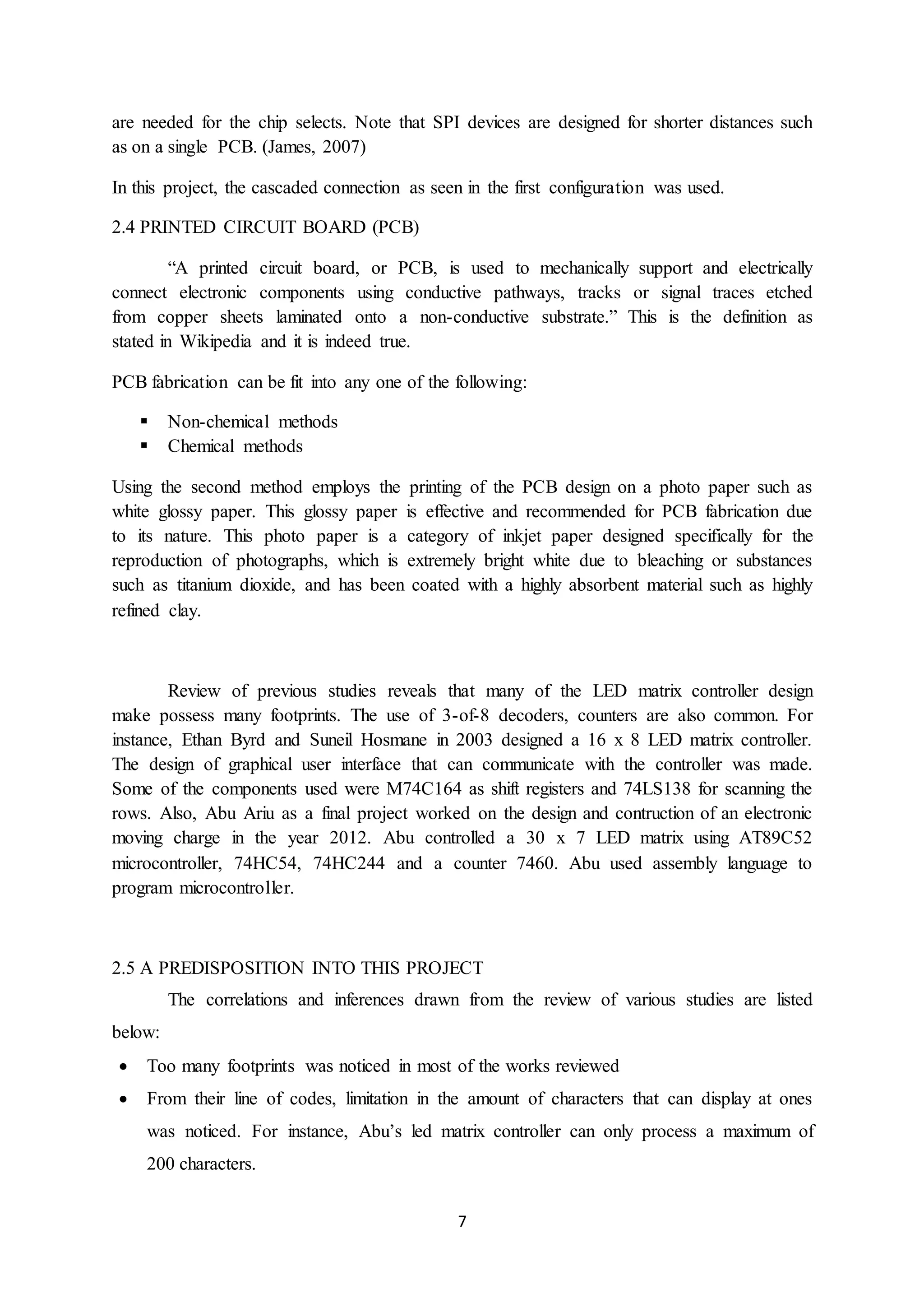 7
are needed for the chip selects. Note that SPI devices are designed for shorter distances such
as on a single PCB. (James, 2007)
In this project, the cascaded connection as seen in the first configuration was used.
2.4 PRINTED CIRCUIT BOARD (PCB)
“A printed circuit board, or PCB, is used to mechanically support and electrically
connect electronic components using conductive pathways, tracks or signal traces etched
from copper sheets laminated onto a non-conductive substrate.” This is the definition as
stated in Wikipedia and it is indeed true.
PCB fabrication can be fit into any one of the following:
 Non-chemical methods
 Chemical methods
Using the second method employs the printing of the PCB design on a photo paper such as
white glossy paper. This glossy paper is effective and recommended for PCB fabrication due
to its nature. This photo paper is a category of inkjet paper designed specifically for the
reproduction of photographs, which is extremely bright white due to bleaching or substances
such as titanium dioxide, and has been coated with a highly absorbent material such as highly
refined clay.
Review of previous studies reveals that many of the LED matrix controller design
make possess many footprints. The use of 3-of-8 decoders, counters are also common. For
instance, Ethan Byrd and Suneil Hosmane in 2003 designed a 16 x 8 LED matrix controller.
The design of graphical user interface that can communicate with the controller was made.
Some of the components used were M74C164 as shift registers and 74LS138 for scanning the
rows. Also, Abu Ariu as a final project worked on the design and contruction of an electronic
moving charge in the year 2012. Abu controlled a 30 x 7 LED matrix using AT89C52
microcontroller, 74HC54, 74HC244 and a counter 7460. Abu used assembly language to
program microcontroller.
2.5 A PREDISPOSITION INTO THIS PROJECT
The correlations and inferences drawn from the review of various studies are listed
below:
 Too many footprints was noticed in most of the works reviewed
 From their line of codes, limitation in the amount of characters that can display at ones
was noticed. For instance, Abu’s led matrix controller can only process a maximum of
200 characters.
 