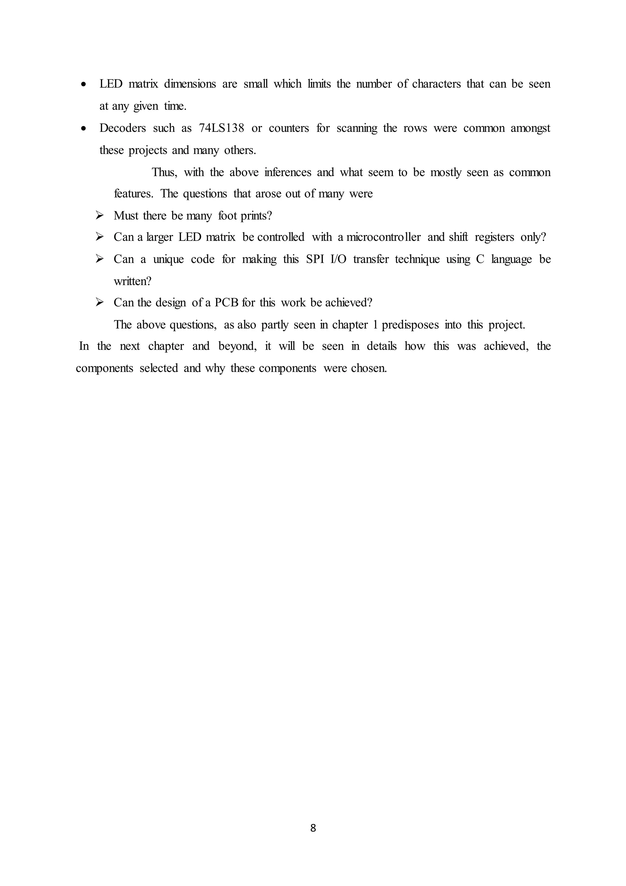 8
 LED matrix dimensions are small which limits the number of characters that can be seen
at any given time.
 Decoders such as 74LS138 or counters for scanning the rows were common amongst
these projects and many others.
Thus, with the above inferences and what seem to be mostly seen as common
features. The questions that arose out of many were
 Must there be many foot prints?
 Can a larger LED matrix be controlled with a microcontroller and shift registers only?
 Can a unique code for making this SPI I/O transfer technique using C language be
written?
 Can the design of a PCB for this work be achieved?
The above questions, as also partly seen in chapter 1 predisposes into this project.
In the next chapter and beyond, it will be seen in details how this was achieved, the
components selected and why these components were chosen.
 