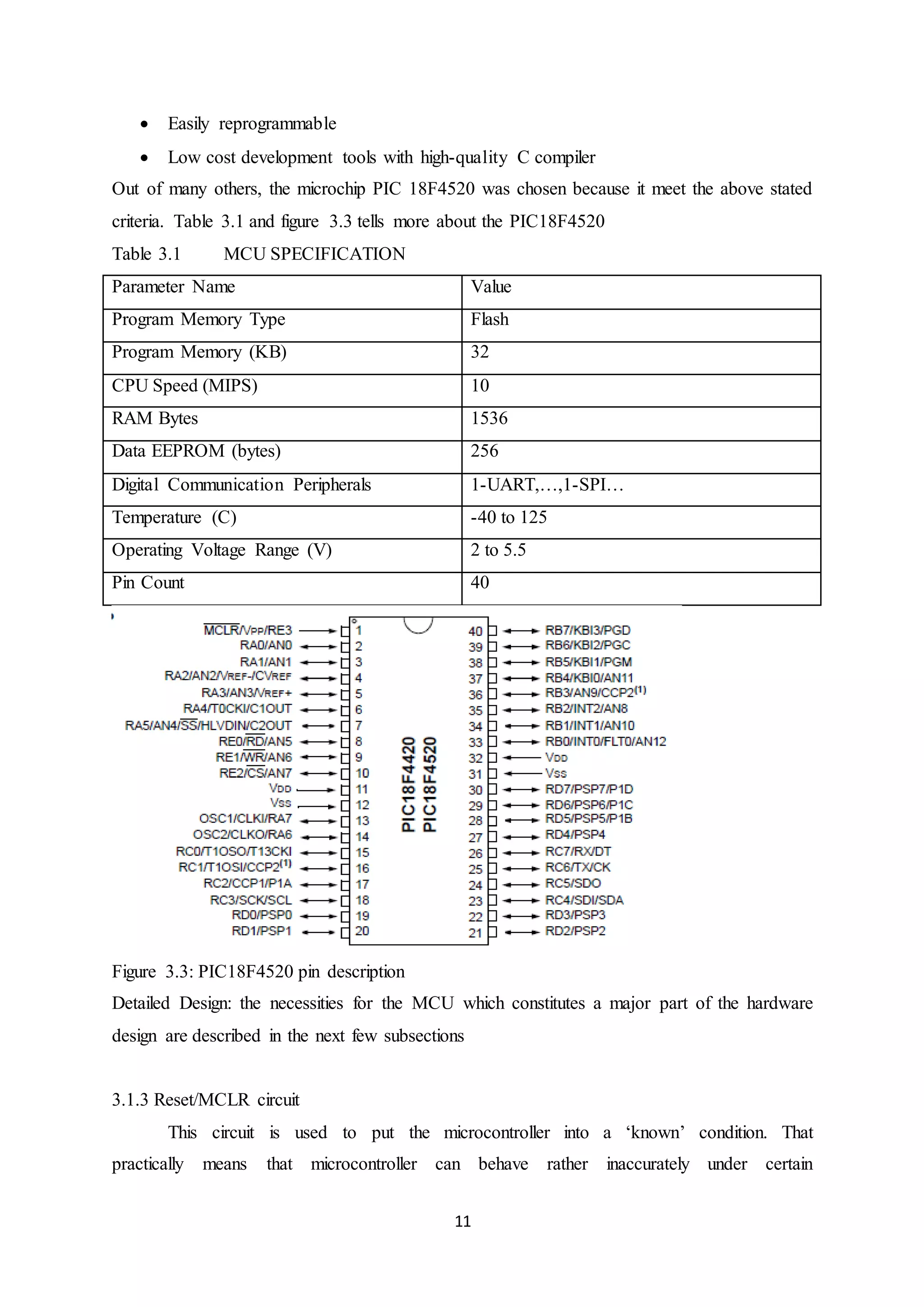 11
 Easily reprogrammable
 Low cost development tools with high-quality C compiler
Out of many others, the microchip PIC 18F4520 was chosen because it meet the above stated
criteria. Table 3.1 and figure 3.3 tells more about the PIC18F4520
Table 3.1 MCU SPECIFICATION
Parameter Name Value
Program Memory Type Flash
Program Memory (KB) 32
CPU Speed (MIPS) 10
RAM Bytes 1536
Data EEPROM (bytes) 256
Digital Communication Peripherals 1-UART,…,1-SPI…
Temperature (C) -40 to 125
Operating Voltage Range (V) 2 to 5.5
Pin Count 40
Figure 3.3: PIC18F4520 pin description
Detailed Design: the necessities for the MCU which constitutes a major part of the hardware
design are described in the next few subsections
3.1.3 Reset/MCLR circuit
This circuit is used to put the microcontroller into a ‘known’ condition. That
practically means that microcontroller can behave rather inaccurately under certain
 