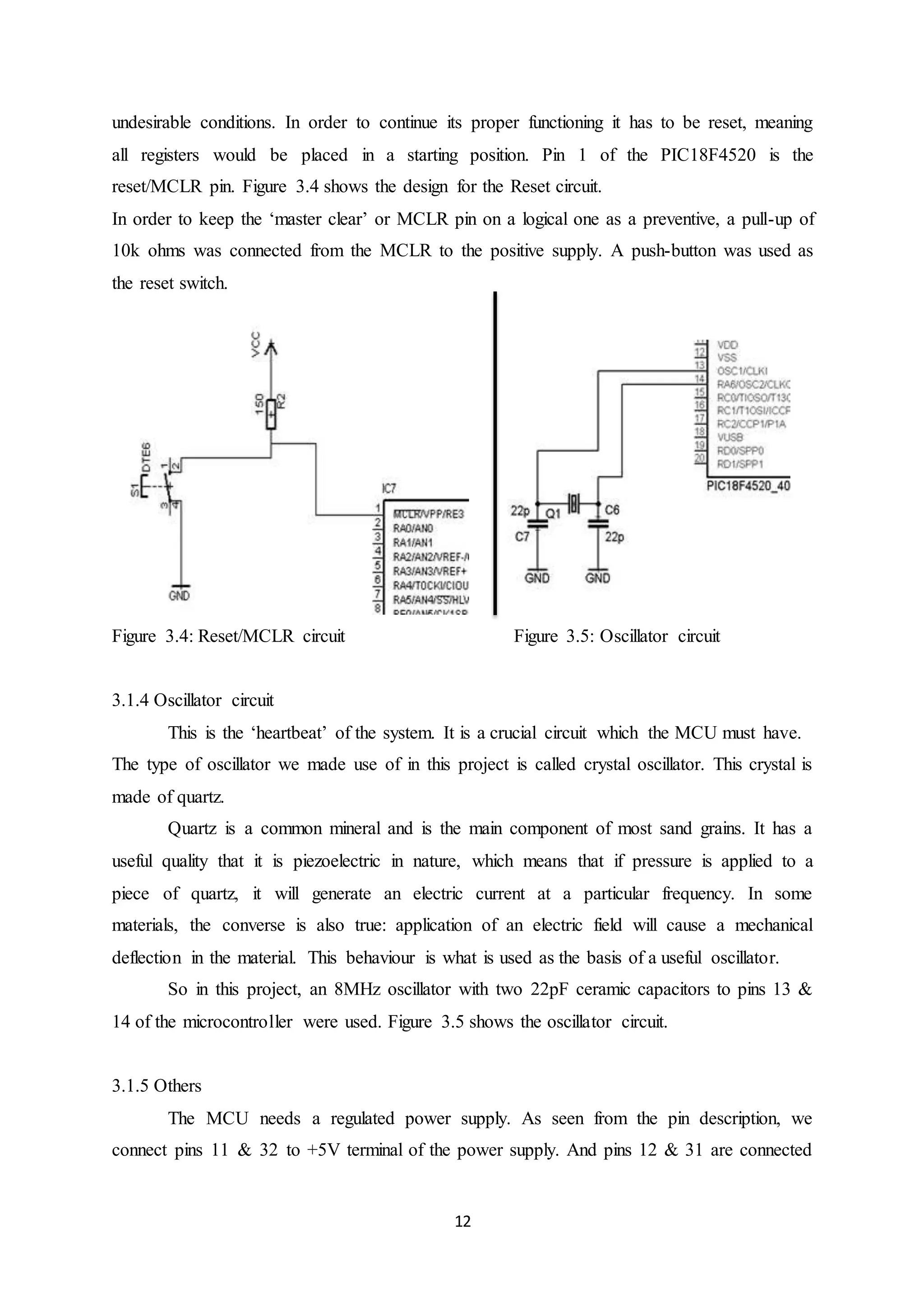 12
undesirable conditions. In order to continue its proper functioning it has to be reset, meaning
all registers would be placed in a starting position. Pin 1 of the PIC18F4520 is the
reset/MCLR pin. Figure 3.4 shows the design for the Reset circuit.
In order to keep the ‘master clear’ or MCLR pin on a logical one as a preventive, a pull-up of
10k ohms was connected from the MCLR to the positive supply. A push-button was used as
the reset switch.
Figure 3.4: Reset/MCLR circuit Figure 3.5: Oscillator circuit
3.1.4 Oscillator circuit
This is the ‘heartbeat’ of the system. It is a crucial circuit which the MCU must have.
The type of oscillator we made use of in this project is called crystal oscillator. This crystal is
made of quartz.
Quartz is a common mineral and is the main component of most sand grains. It has a
useful quality that it is piezoelectric in nature, which means that if pressure is applied to a
piece of quartz, it will generate an electric current at a particular frequency. In some
materials, the converse is also true: application of an electric field will cause a mechanical
deflection in the material. This behaviour is what is used as the basis of a useful oscillator.
So in this project, an 8MHz oscillator with two 22pF ceramic capacitors to pins 13 &
14 of the microcontroller were used. Figure 3.5 shows the oscillator circuit.
3.1.5 Others
The MCU needs a regulated power supply. As seen from the pin description, we
connect pins 11 & 32 to +5V terminal of the power supply. And pins 12 & 31 are connected
 