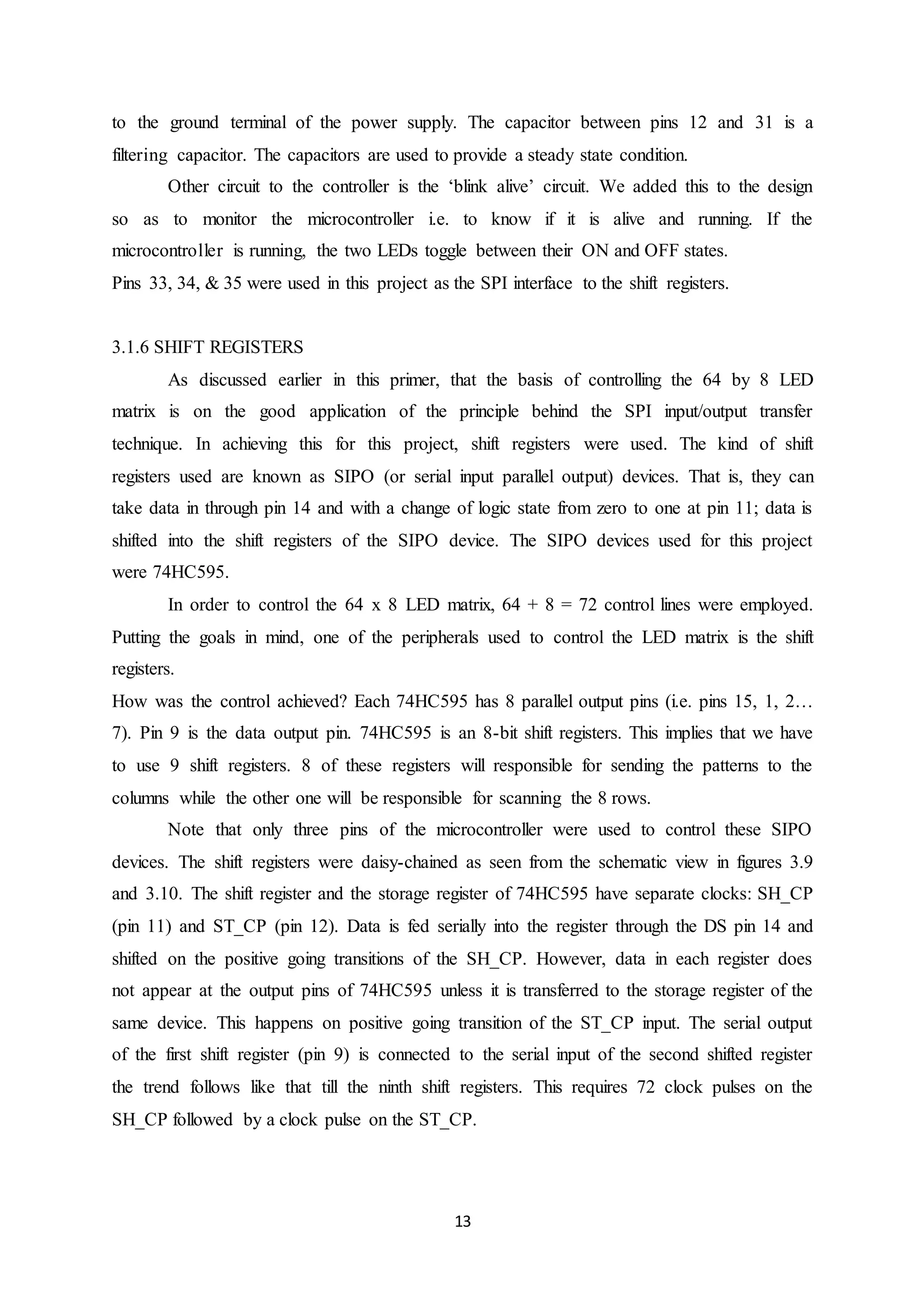 13
to the ground terminal of the power supply. The capacitor between pins 12 and 31 is a
filtering capacitor. The capacitors are used to provide a steady state condition.
Other circuit to the controller is the ‘blink alive’ circuit. We added this to the design
so as to monitor the microcontroller i.e. to know if it is alive and running. If the
microcontroller is running, the two LEDs toggle between their ON and OFF states.
Pins 33, 34, & 35 were used in this project as the SPI interface to the shift registers.
3.1.6 SHIFT REGISTERS
As discussed earlier in this primer, that the basis of controlling the 64 by 8 LED
matrix is on the good application of the principle behind the SPI input/output transfer
technique. In achieving this for this project, shift registers were used. The kind of shift
registers used are known as SIPO (or serial input parallel output) devices. That is, they can
take data in through pin 14 and with a change of logic state from zero to one at pin 11; data is
shifted into the shift registers of the SIPO device. The SIPO devices used for this project
were 74HC595.
In order to control the 64 x 8 LED matrix, 64 + 8 = 72 control lines were employed.
Putting the goals in mind, one of the peripherals used to control the LED matrix is the shift
registers.
How was the control achieved? Each 74HC595 has 8 parallel output pins (i.e. pins 15, 1, 2…
7). Pin 9 is the data output pin. 74HC595 is an 8-bit shift registers. This implies that we have
to use 9 shift registers. 8 of these registers will responsible for sending the patterns to the
columns while the other one will be responsible for scanning the 8 rows.
Note that only three pins of the microcontroller were used to control these SIPO
devices. The shift registers were daisy-chained as seen from the schematic view in figures 3.9
and 3.10. The shift register and the storage register of 74HC595 have separate clocks: SH_CP
(pin 11) and ST_CP (pin 12). Data is fed serially into the register through the DS pin 14 and
shifted on the positive going transitions of the SH_CP. However, data in each register does
not appear at the output pins of 74HC595 unless it is transferred to the storage register of the
same device. This happens on positive going transition of the ST_CP input. The serial output
of the first shift register (pin 9) is connected to the serial input of the second shifted register
the trend follows like that till the ninth shift registers. This requires 72 clock pulses on the
SH_CP followed by a clock pulse on the ST_CP.
 
