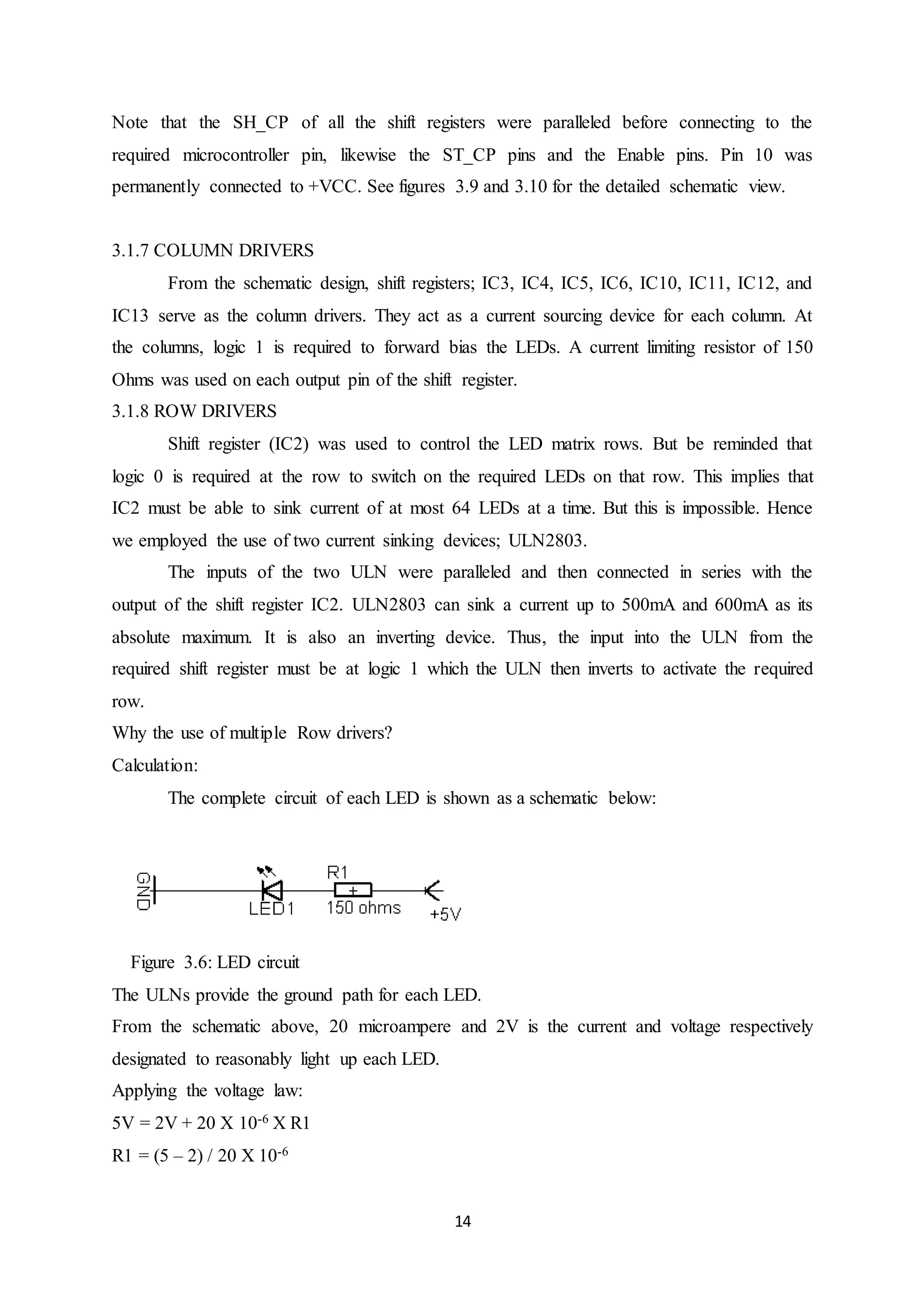 14
Note that the SH_CP of all the shift registers were paralleled before connecting to the
required microcontroller pin, likewise the ST_CP pins and the Enable pins. Pin 10 was
permanently connected to +VCC. See figures 3.9 and 3.10 for the detailed schematic view.
3.1.7 COLUMN DRIVERS
From the schematic design, shift registers; IC3, IC4, IC5, IC6, IC10, IC11, IC12, and
IC13 serve as the column drivers. They act as a current sourcing device for each column. At
the columns, logic 1 is required to forward bias the LEDs. A current limiting resistor of 150
Ohms was used on each output pin of the shift register.
3.1.8 ROW DRIVERS
Shift register (IC2) was used to control the LED matrix rows. But be reminded that
logic 0 is required at the row to switch on the required LEDs on that row. This implies that
IC2 must be able to sink current of at most 64 LEDs at a time. But this is impossible. Hence
we employed the use of two current sinking devices; ULN2803.
The inputs of the two ULN were paralleled and then connected in series with the
output of the shift register IC2. ULN2803 can sink a current up to 500mA and 600mA as its
absolute maximum. It is also an inverting device. Thus, the input into the ULN from the
required shift register must be at logic 1 which the ULN then inverts to activate the required
row.
Why the use of multiple Row drivers?
Calculation:
The complete circuit of each LED is shown as a schematic below:
Figure 3.6: LED circuit
The ULNs provide the ground path for each LED.
From the schematic above, 20 microampere and 2V is the current and voltage respectively
designated to reasonably light up each LED.
Applying the voltage law:
5V = 2V + 20 X 10-6 X R1
R1 = (5 – 2) / 20 X 10-6
 