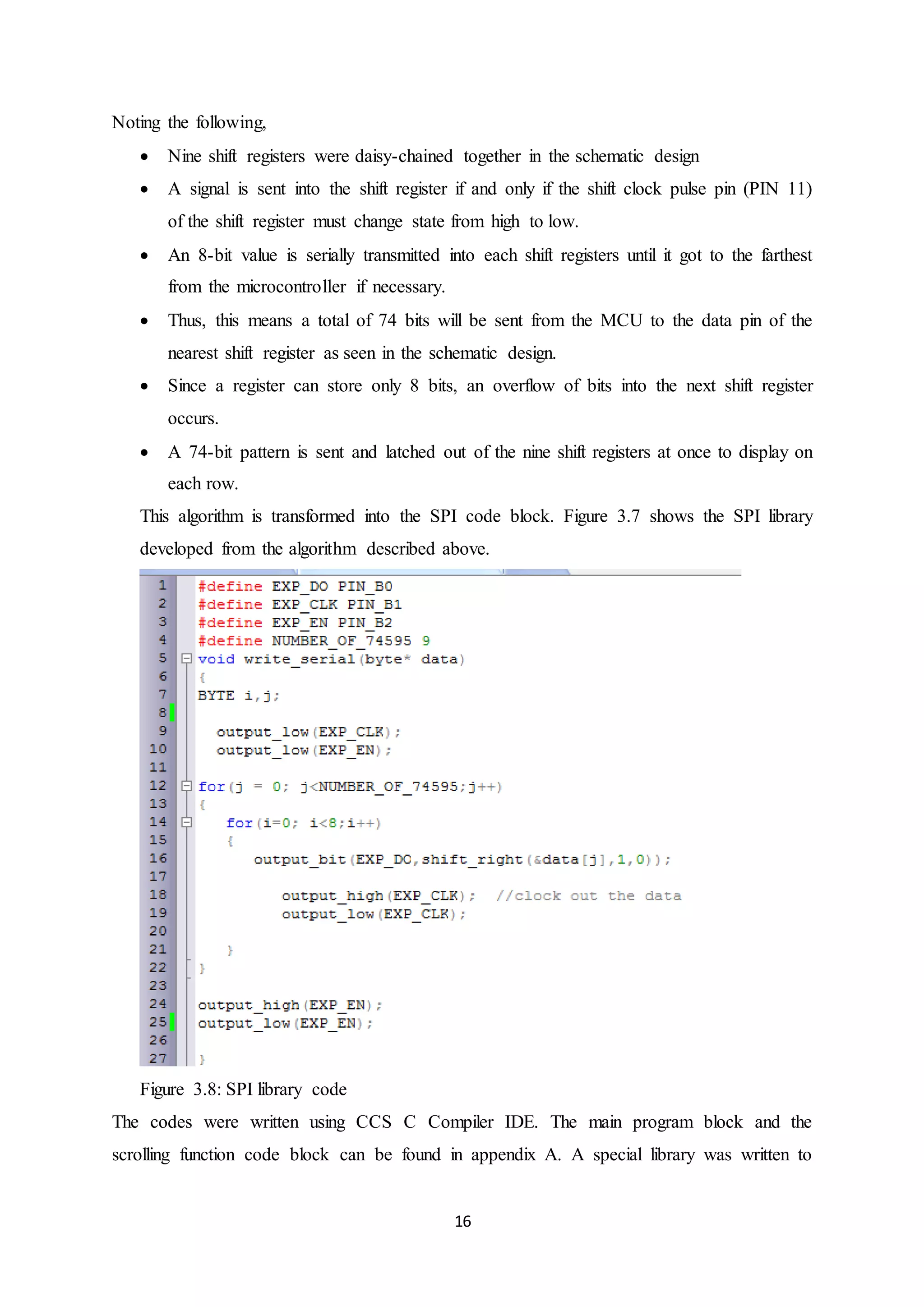 16
Noting the following,
 Nine shift registers were daisy-chained together in the schematic design
 A signal is sent into the shift register if and only if the shift clock pulse pin (PIN 11)
of the shift register must change state from high to low.
 An 8-bit value is serially transmitted into each shift registers until it got to the farthest
from the microcontroller if necessary.
 Thus, this means a total of 74 bits will be sent from the MCU to the data pin of the
nearest shift register as seen in the schematic design.
 Since a register can store only 8 bits, an overflow of bits into the next shift register
occurs.
 A 74-bit pattern is sent and latched out of the nine shift registers at once to display on
each row.
This algorithm is transformed into the SPI code block. Figure 3.7 shows the SPI library
developed from the algorithm described above.
Figure 3.8: SPI library code
The codes were written using CCS C Compiler IDE. The main program block and the
scrolling function code block can be found in appendix A. A special library was written to
 