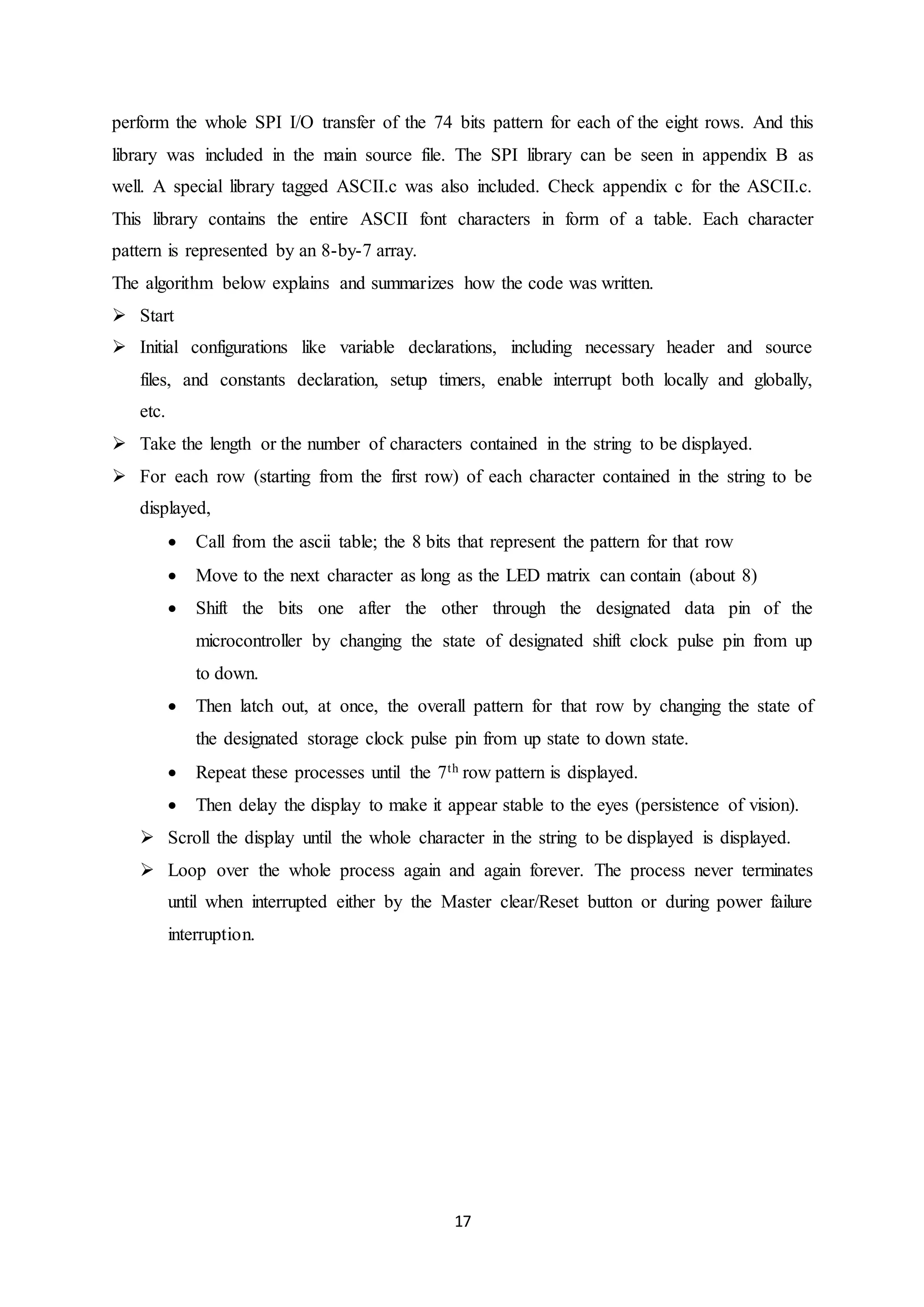 17
perform the whole SPI I/O transfer of the 74 bits pattern for each of the eight rows. And this
library was included in the main source file. The SPI library can be seen in appendix B as
well. A special library tagged ASCII.c was also included. Check appendix c for the ASCII.c.
This library contains the entire ASCII font characters in form of a table. Each character
pattern is represented by an 8-by-7 array.
The algorithm below explains and summarizes how the code was written.
 Start
 Initial configurations like variable declarations, including necessary header and source
files, and constants declaration, setup timers, enable interrupt both locally and globally,
etc.
 Take the length or the number of characters contained in the string to be displayed.
 For each row (starting from the first row) of each character contained in the string to be
displayed,
 Call from the ascii table; the 8 bits that represent the pattern for that row
 Move to the next character as long as the LED matrix can contain (about 8)
 Shift the bits one after the other through the designated data pin of the
microcontroller by changing the state of designated shift clock pulse pin from up
to down.
 Then latch out, at once, the overall pattern for that row by changing the state of
the designated storage clock pulse pin from up state to down state.
 Repeat these processes until the 7th row pattern is displayed.
 Then delay the display to make it appear stable to the eyes (persistence of vision).
 Scroll the display until the whole character in the string to be displayed is displayed.
 Loop over the whole process again and again forever. The process never terminates
until when interrupted either by the Master clear/Reset button or during power failure
interruption.
 