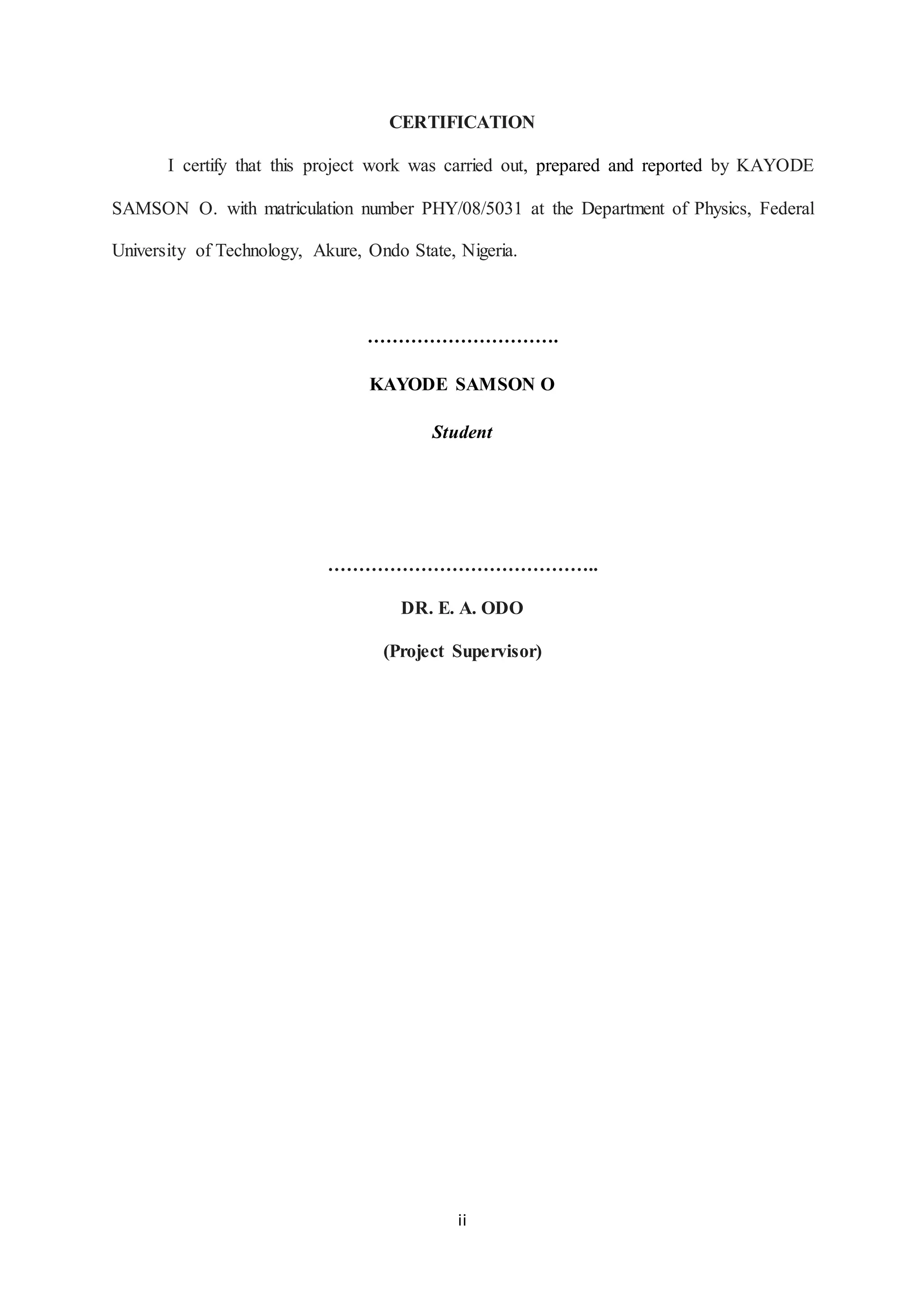 ii
CERTIFICATION
I certify that this project work was carried out, prepared and reported by KAYODE
SAMSON O. with matriculation number PHY/08/5031 at the Department of Physics, Federal
University of Technology, Akure, Ondo State, Nigeria.
………………………….
KAYODE SAMSON O
Student
……………………………………..
DR. E. A. ODO
(Project Supervisor)
 