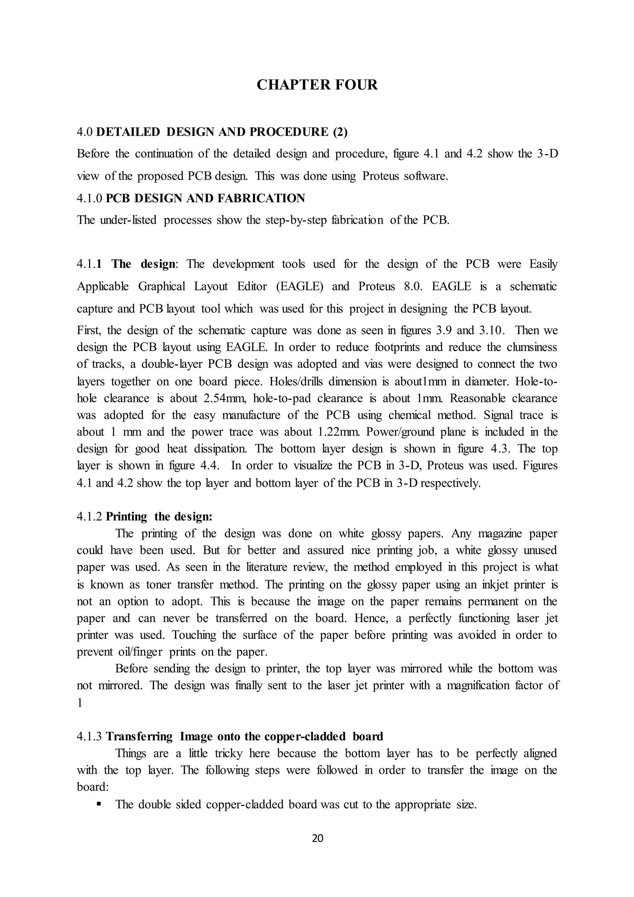20
CHAPTER FOUR
4.0 DETAILED DESIGN AND PROCEDURE (2)
Before the continuation of the detailed design and procedure, figure 4.1 and 4.2 show the 3-D
view of the proposed PCB design. This was done using Proteus software.
4.1.0 PCB DESIGN AND FABRICATION
The under-listed processes show the step-by-step fabrication of the PCB.
4.1.1 The design: The development tools used for the design of the PCB were Easily
Applicable Graphical Layout Editor (EAGLE) and Proteus 8.0. EAGLE is a schematic
capture and PCB layout tool which was used for this project in designing the PCB layout.
First, the design of the schematic capture was done as seen in figures 3.9 and 3.10. Then we
design the PCB layout using EAGLE. In order to reduce footprints and reduce the clumsiness
of tracks, a double-layer PCB design was adopted and vias were designed to connect the two
layers together on one board piece. Holes/drills dimension is about1mm in diameter. Hole-to-
hole clearance is about 2.54mm, hole-to-pad clearance is about 1mm. Reasonable clearance
was adopted for the easy manufacture of the PCB using chemical method. Signal trace is
about 1 mm and the power trace was about 1.22mm. Power/ground plane is included in the
design for good heat dissipation. The bottom layer design is shown in figure 4.3. The top
layer is shown in figure 4.4. In order to visualize the PCB in 3-D, Proteus was used. Figures
4.1 and 4.2 show the top layer and bottom layer of the PCB in 3-D respectively.
4.1.2 Printing the design:
The printing of the design was done on white glossy papers. Any magazine paper
could have been used. But for better and assured nice printing job, a white glossy unused
paper was used. As seen in the literature review, the method employed in this project is what
is known as toner transfer method. The printing on the glossy paper using an inkjet printer is
not an option to adopt. This is because the image on the paper remains permanent on the
paper and can never be transferred on the board. Hence, a perfectly functioning laser jet
printer was used. Touching the surface of the paper before printing was avoided in order to
prevent oil/finger prints on the paper.
Before sending the design to printer, the top layer was mirrored while the bottom was
not mirrored. The design was finally sent to the laser jet printer with a magnification factor of
1
4.1.3 Transferring Image onto the copper-cladded board
Things are a little tricky here because the bottom layer has to be perfectly aligned
with the top layer. The following steps were followed in order to transfer the image on the
board:
 The double sided copper-cladded board was cut to the appropriate size.
 