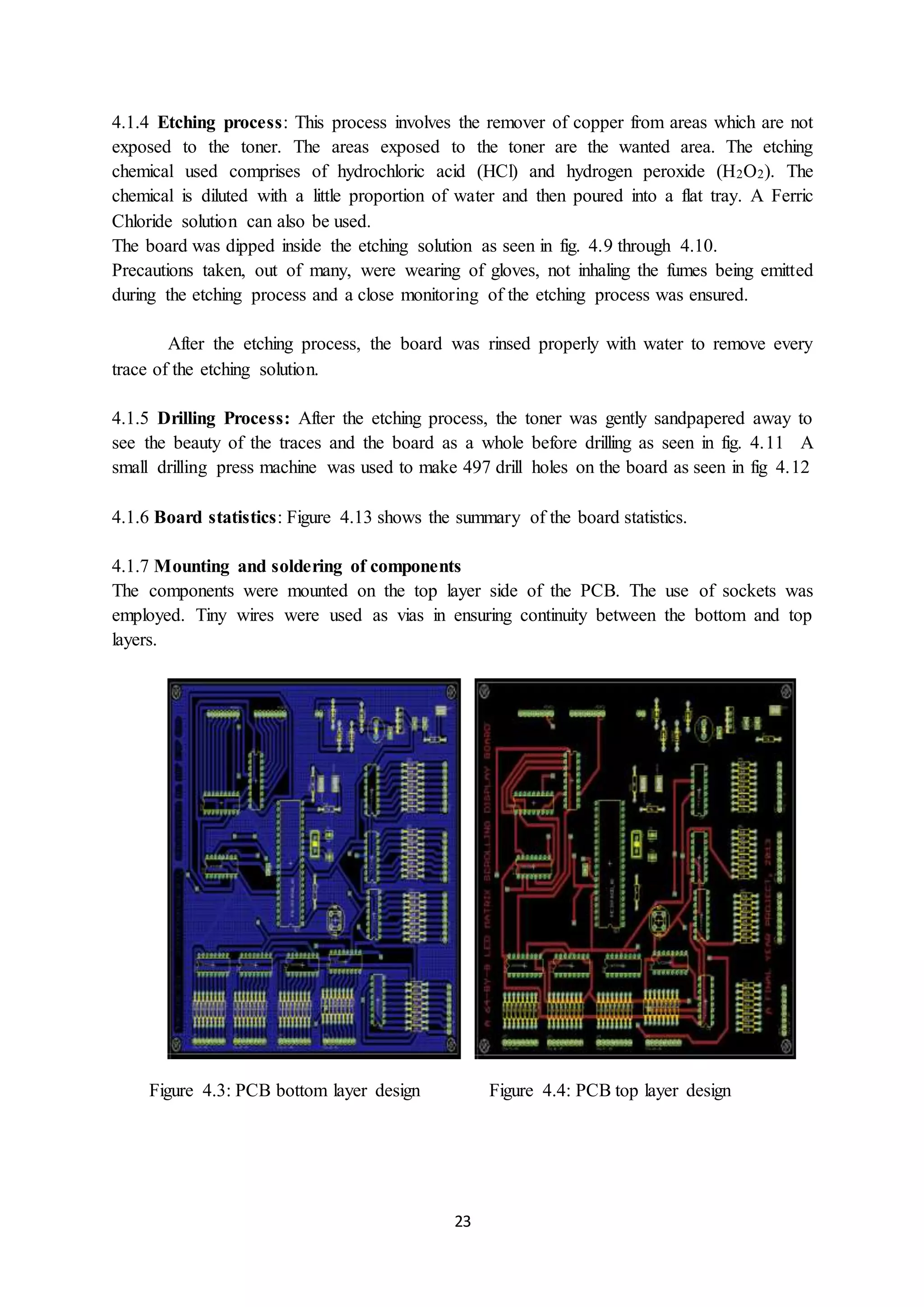 23
4.1.4 Etching process: This process involves the remover of copper from areas which are not
exposed to the toner. The areas exposed to the toner are the wanted area. The etching
chemical used comprises of hydrochloric acid (HCl) and hydrogen peroxide (H2O2). The
chemical is diluted with a little proportion of water and then poured into a flat tray. A Ferric
Chloride solution can also be used.
The board was dipped inside the etching solution as seen in fig. 4.9 through 4.10.
Precautions taken, out of many, were wearing of gloves, not inhaling the fumes being emitted
during the etching process and a close monitoring of the etching process was ensured.
After the etching process, the board was rinsed properly with water to remove every
trace of the etching solution.
4.1.5 Drilling Process: After the etching process, the toner was gently sandpapered away to
see the beauty of the traces and the board as a whole before drilling as seen in fig. 4.11 A
small drilling press machine was used to make 497 drill holes on the board as seen in fig 4.12
4.1.6 Board statistics: Figure 4.13 shows the summary of the board statistics.
4.1.7 Mounting and soldering of components
The components were mounted on the top layer side of the PCB. The use of sockets was
employed. Tiny wires were used as vias in ensuring continuity between the bottom and top
layers.
Figure 4.3: PCB bottom layer design Figure 4.4: PCB top layer design
 