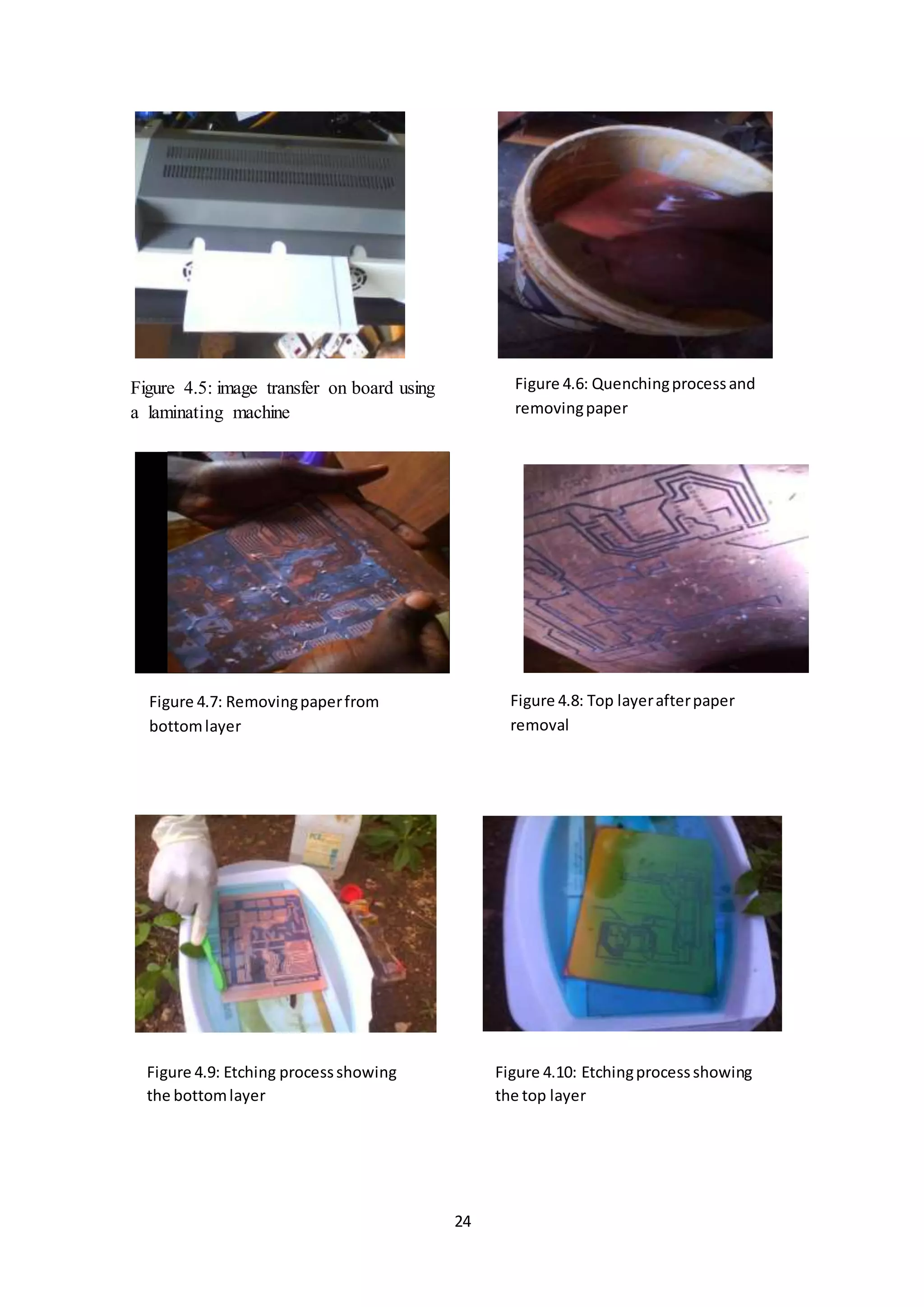 24
Figure 4.5: image transfer on board using
a laminating machine
Figure 4.6: Quenchingprocessand
removingpaper
Figure 4.7: Removingpaperfrom
bottomlayer
Figure 4.8: Top layerafterpaper
removal
Figure 4.9: Etching processshowing
the bottomlayer
Figure 4.10: Etchingprocessshowing
the top layer
 