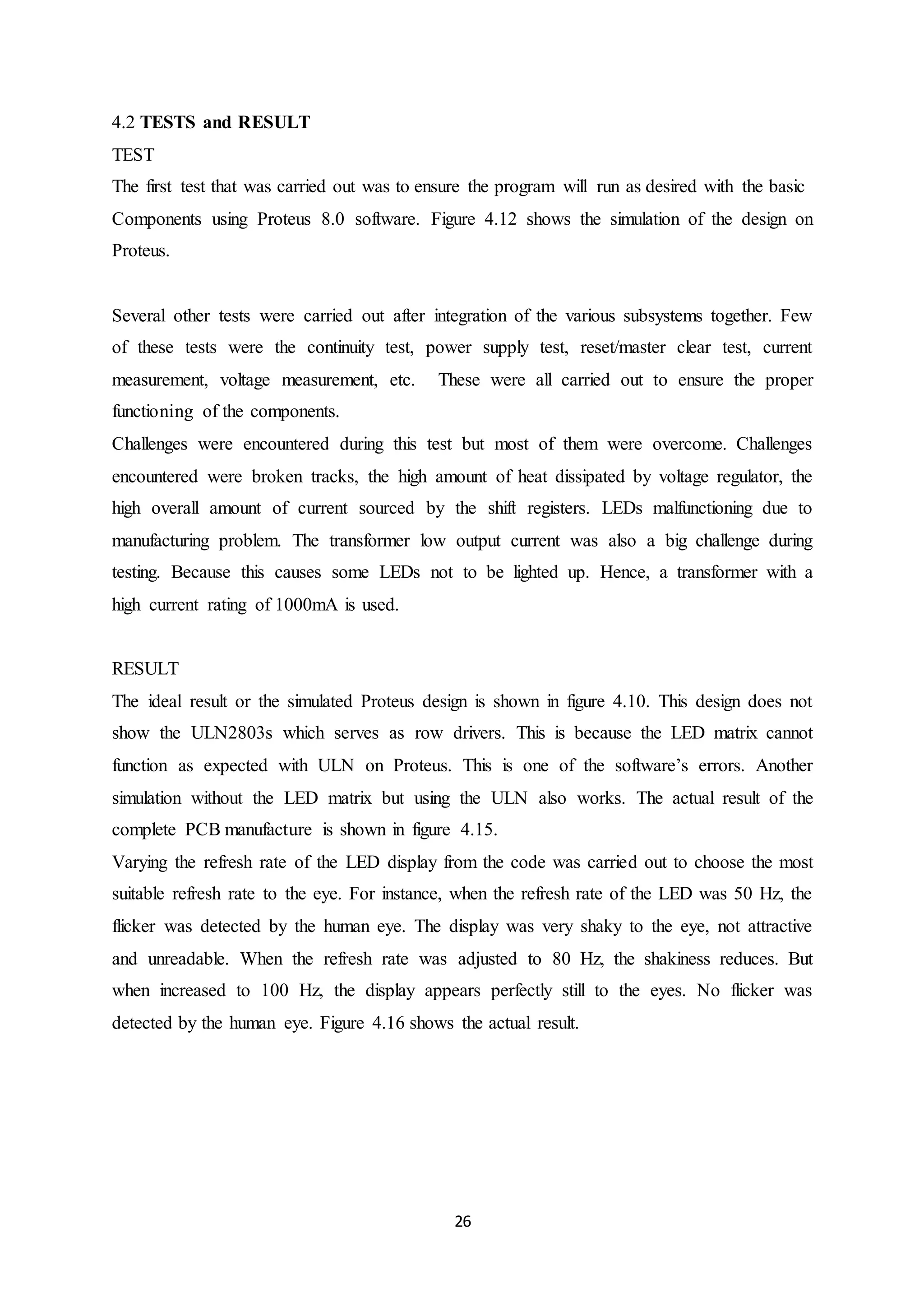 26
4.2 TESTS and RESULT
TEST
The first test that was carried out was to ensure the program will run as desired with the basic
Components using Proteus 8.0 software. Figure 4.12 shows the simulation of the design on
Proteus.
Several other tests were carried out after integration of the various subsystems together. Few
of these tests were the continuity test, power supply test, reset/master clear test, current
measurement, voltage measurement, etc. These were all carried out to ensure the proper
functioning of the components.
Challenges were encountered during this test but most of them were overcome. Challenges
encountered were broken tracks, the high amount of heat dissipated by voltage regulator, the
high overall amount of current sourced by the shift registers. LEDs malfunctioning due to
manufacturing problem. The transformer low output current was also a big challenge during
testing. Because this causes some LEDs not to be lighted up. Hence, a transformer with a
high current rating of 1000mA is used.
RESULT
The ideal result or the simulated Proteus design is shown in figure 4.10. This design does not
show the ULN2803s which serves as row drivers. This is because the LED matrix cannot
function as expected with ULN on Proteus. This is one of the software’s errors. Another
simulation without the LED matrix but using the ULN also works. The actual result of the
complete PCB manufacture is shown in figure 4.15.
Varying the refresh rate of the LED display from the code was carried out to choose the most
suitable refresh rate to the eye. For instance, when the refresh rate of the LED was 50 Hz, the
flicker was detected by the human eye. The display was very shaky to the eye, not attractive
and unreadable. When the refresh rate was adjusted to 80 Hz, the shakiness reduces. But
when increased to 100 Hz, the display appears perfectly still to the eyes. No flicker was
detected by the human eye. Figure 4.16 shows the actual result.
 