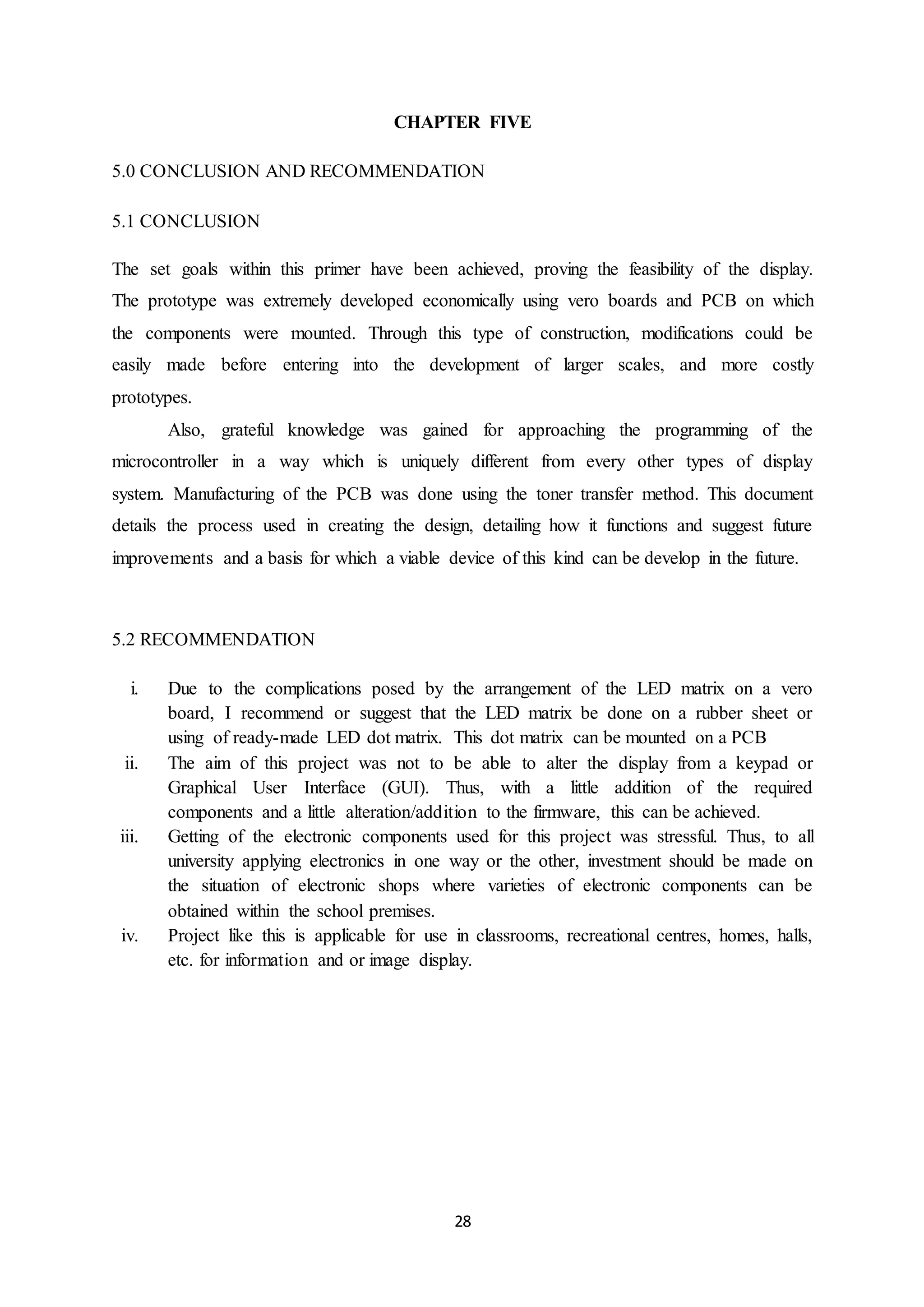 28
CHAPTER FIVE
5.0 CONCLUSION AND RECOMMENDATION
5.1 CONCLUSION
The set goals within this primer have been achieved, proving the feasibility of the display.
The prototype was extremely developed economically using vero boards and PCB on which
the components were mounted. Through this type of construction, modifications could be
easily made before entering into the development of larger scales, and more costly
prototypes.
Also, grateful knowledge was gained for approaching the programming of the
microcontroller in a way which is uniquely different from every other types of display
system. Manufacturing of the PCB was done using the toner transfer method. This document
details the process used in creating the design, detailing how it functions and suggest future
improvements and a basis for which a viable device of this kind can be develop in the future.
5.2 RECOMMENDATION
i. Due to the complications posed by the arrangement of the LED matrix on a vero
board, I recommend or suggest that the LED matrix be done on a rubber sheet or
using of ready-made LED dot matrix. This dot matrix can be mounted on a PCB
ii. The aim of this project was not to be able to alter the display from a keypad or
Graphical User Interface (GUI). Thus, with a little addition of the required
components and a little alteration/addition to the firmware, this can be achieved.
iii. Getting of the electronic components used for this project was stressful. Thus, to all
university applying electronics in one way or the other, investment should be made on
the situation of electronic shops where varieties of electronic components can be
obtained within the school premises.
iv. Project like this is applicable for use in classrooms, recreational centres, homes, halls,
etc. for information and or image display.
 