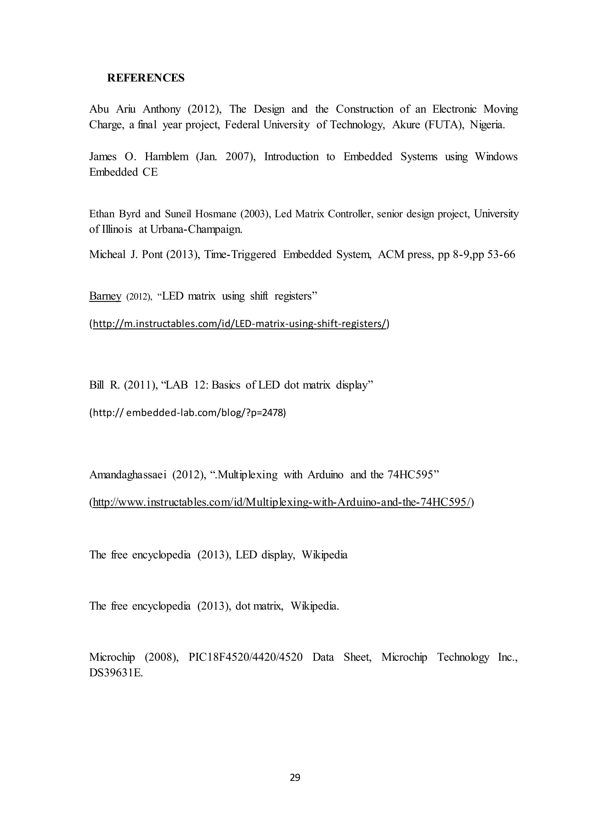 29
REFERENCES
Abu Ariu Anthony (2012), The Design and the Construction of an Electronic Moving
Charge, a final year project, Federal University of Technology, Akure (FUTA), Nigeria.
James O. Hamblem (Jan. 2007), Introduction to Embedded Systems using Windows
Embedded CE
Ethan Byrd and Suneil Hosmane (2003), Led Matrix Controller, senior design project, University
of Illinois at Urbana-Champaign.
Micheal J. Pont (2013), Time-Triggered Embedded System, ACM press, pp 8-9,pp 53-66
Barney (2012), “LED matrix using shift registers”
(http://m.instructables.com/id/LED-matrix-using-shift-registers/)
Bill R. (2011), “LAB 12: Basics of LED dot matrix display”
(http:// embedded-lab.com/blog/?p=2478)
Amandaghassaei (2012), “.Multiplexing with Arduino and the 74HC595”
(http://www.instructables.com/id/Multiplexing-with-Arduino-and-the-74HC595/)
The free encyclopedia (2013), LED display, Wikipedia
The free encyclopedia (2013), dot matrix, Wikipedia.
Microchip (2008), PIC18F4520/4420/4520 Data Sheet, Microchip Technology Inc.,
DS39631E.
 