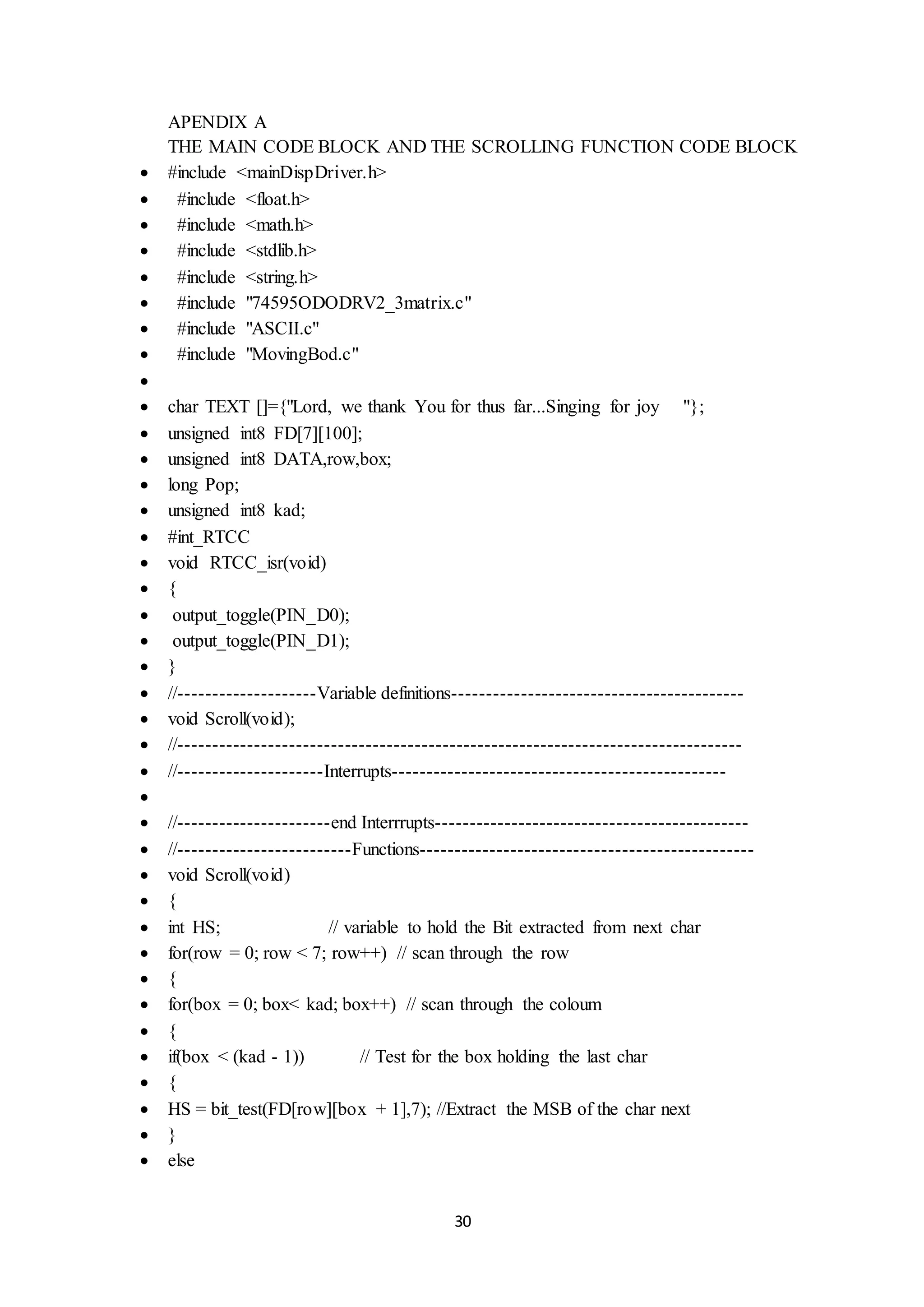 30
APENDIX A
THE MAIN CODE BLOCK AND THE SCROLLING FUNCTION CODE BLOCK
 #include <mainDispDriver.h>
 #include <float.h>
 #include <math.h>
 #include <stdlib.h>
 #include <string.h>
 #include "74595ODODRV2_3matrix.c"
 #include "ASCII.c"
 #include "MovingBod.c"

 char TEXT []={"Lord, we thank You for thus far...Singing for joy "};
 unsigned int8 FD[7][100];
 unsigned int8 DATA,row,box;
 long Pop;
 unsigned int8 kad;
 #int_RTCC
 void RTCC_isr(void)
 {
 output_toggle(PIN_D0);
 output_toggle(PIN_D1);
 }
 //--------------------Variable definitions------------------------------------------
 void Scroll(void);
 //---------------------------------------------------------------------------------
 //---------------------Interrupts------------------------------------------------

 //----------------------end Interrrupts---------------------------------------------
 //-------------------------Functions------------------------------------------------
 void Scroll(void)
 {
 int HS; // variable to hold the Bit extracted from next char
 for(row = 0; row < 7; row++) // scan through the row
 {
 for(box = 0; box< kad; box++) // scan through the coloum
 {
 if(box < (kad - 1)) // Test for the box holding the last char
 {
 HS = bit_test(FD[row][box + 1],7); //Extract the MSB of the char next
 }
 else
 