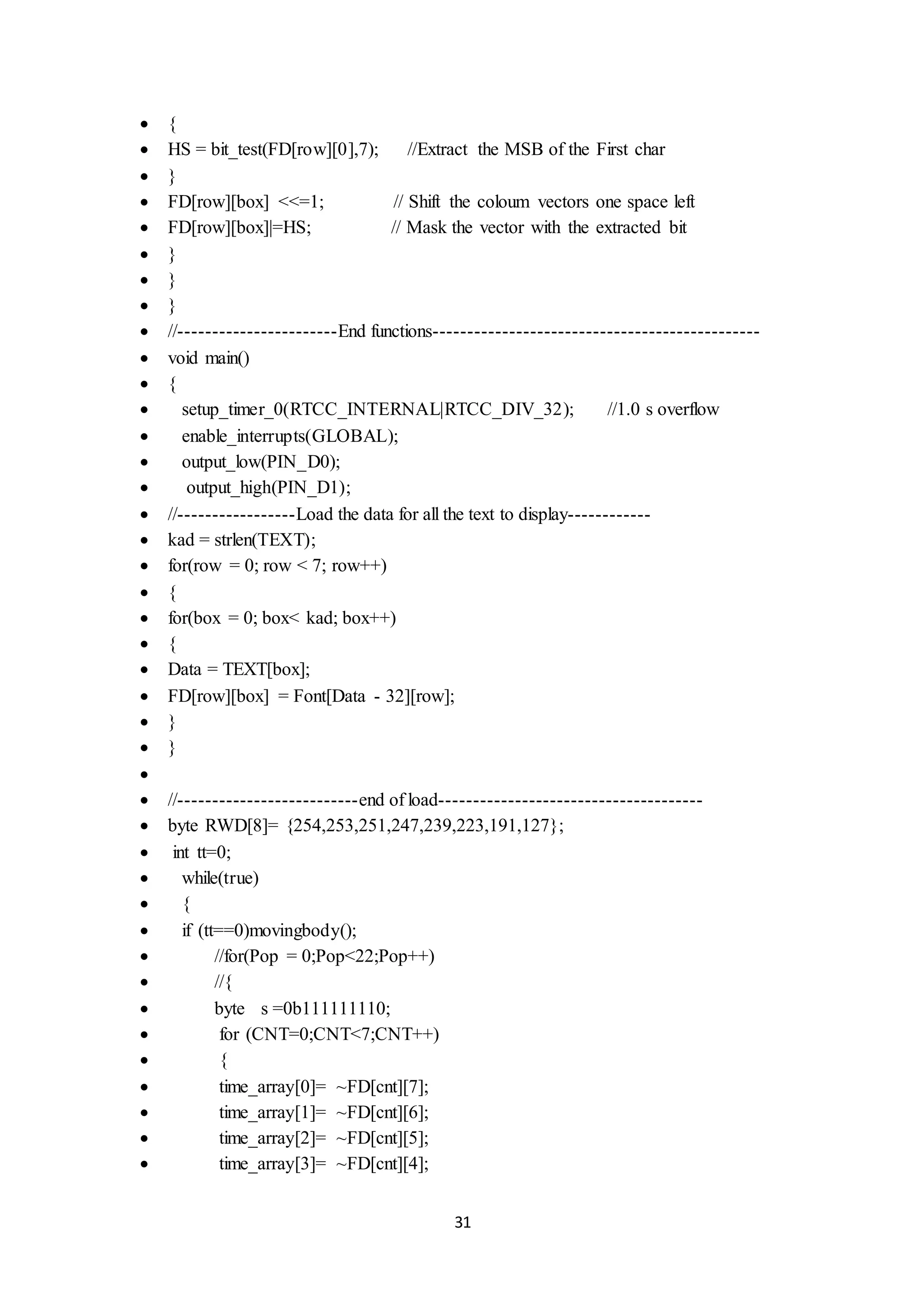 31
 {
 HS = bit_test(FD[row][0],7); //Extract the MSB of the First char
 }
 FD[row][box] <<=1; // Shift the coloum vectors one space left
 FD[row][box]|=HS; // Mask the vector with the extracted bit
 }
 }
 }
 //-----------------------End functions-----------------------------------------------
 void main()
 {
 setup_timer_0(RTCC_INTERNAL|RTCC_DIV_32); //1.0 s overflow
 enable_interrupts(GLOBAL);
 output_low(PIN_D0);
 output_high(PIN_D1);
 //-----------------Load the data for all the text to display------------
 kad = strlen(TEXT);
 for(row = 0; row < 7; row++)
 {
 for(box = 0; box< kad; box++)
 {
 Data = TEXT[box];
 FD[row][box] = Font[Data - 32][row];
 }
 }

 //--------------------------end of load--------------------------------------
 byte RWD[8]= {254,253,251,247,239,223,191,127};
 int tt=0;
 while(true)
 {
 if (tt==0)movingbody();
 //for(Pop = 0;Pop<22;Pop++)
 //{
 byte s =0b111111110;
 for (CNT=0;CNT<7;CNT++)
 {
 time_array[0]= ~FD[cnt][7];
 time_array[1]= ~FD[cnt][6];
 time_array[2]= ~FD[cnt][5];
 time_array[3]= ~FD[cnt][4];
 
