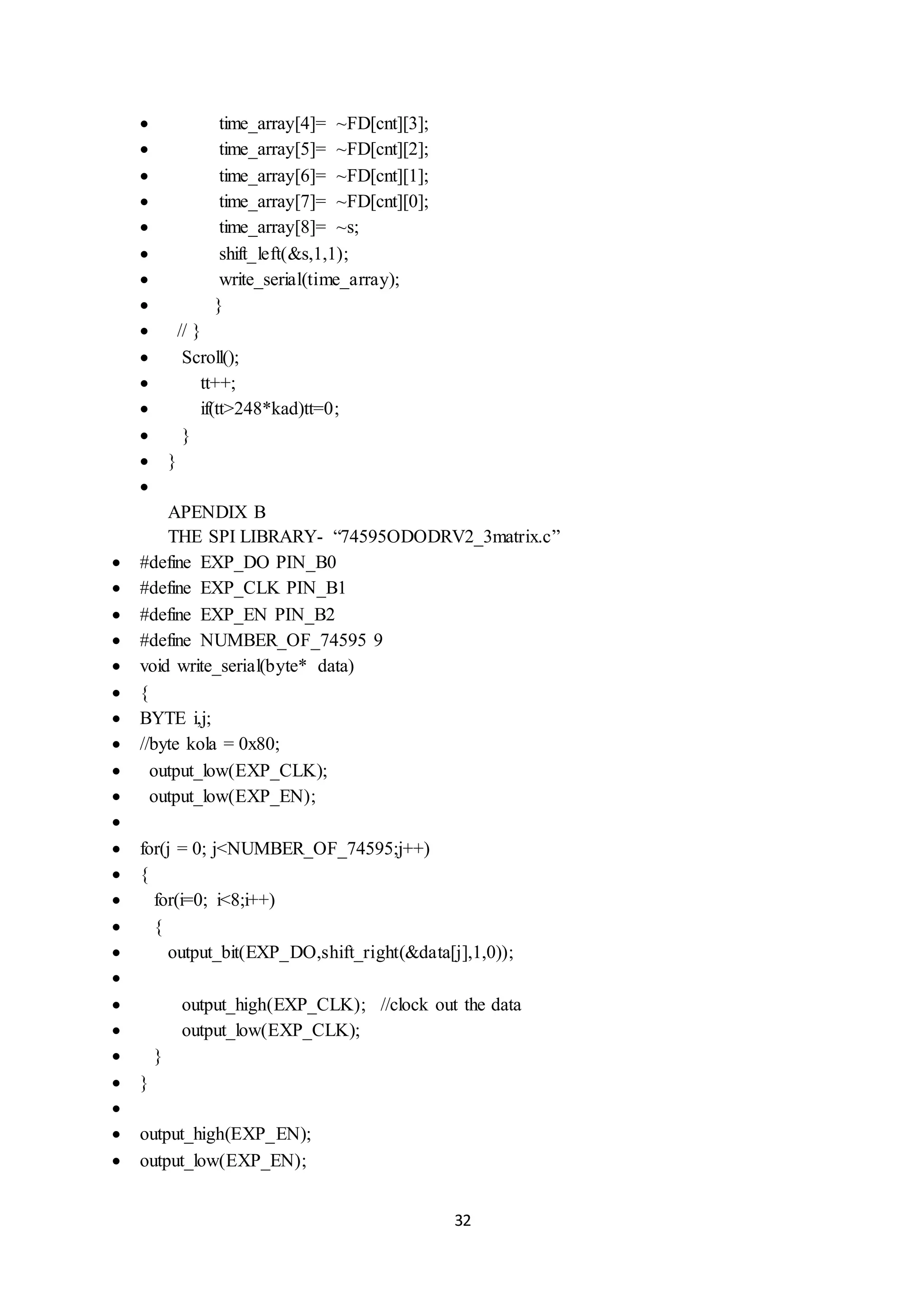 32
 time_array[4]= ~FD[cnt][3];
 time_array[5]= ~FD[cnt][2];
 time_array[6]= ~FD[cnt][1];
 time_array[7]= ~FD[cnt][0];
 time_array[8]= ~s;
 shift_left(&s,1,1);
 write_serial(time_array);
 }
 // }
 Scroll();
 tt++;
 if(tt>248*kad)tt=0;
 }
 }

APENDIX B
THE SPI LIBRARY- “74595ODODRV2_3matrix.c”
 #define EXP_DO PIN_B0
 #define EXP_CLK PIN_B1
 #define EXP_EN PIN_B2
 #define NUMBER_OF_74595 9
 void write_serial(byte* data)
 {
 BYTE i,j;
 //byte kola = 0x80;
 output_low(EXP_CLK);
 output_low(EXP_EN);

 for(j = 0; j<NUMBER_OF_74595;j++)
 {
 for(i=0; i<8;i++)
 {
 output_bit(EXP_DO,shift_right(&data[j],1,0));

 output_high(EXP_CLK); //clock out the data
 output_low(EXP_CLK);
 }
 }

 output_high(EXP_EN);
 output_low(EXP_EN);
 