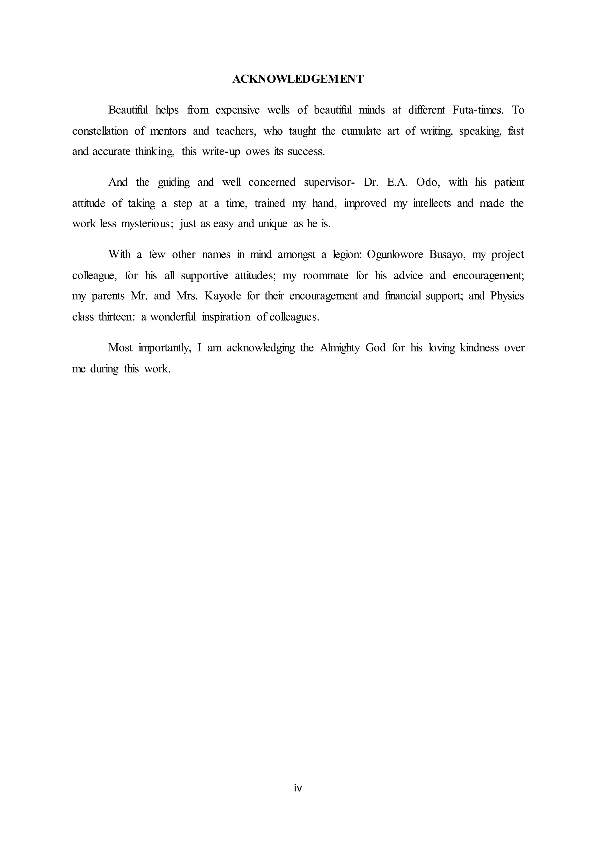 iv
ACKNOWLEDGEMENT
Beautiful helps from expensive wells of beautiful minds at different Futa-times. To
constellation of mentors and teachers, who taught the cumulate art of writing, speaking, fast
and accurate thinking, this write-up owes its success.
And the guiding and well concerned supervisor- Dr. E.A. Odo, with his patient
attitude of taking a step at a time, trained my hand, improved my intellects and made the
work less mysterious; just as easy and unique as he is.
With a few other names in mind amongst a legion: Ogunlowore Busayo, my project
colleague, for his all supportive attitudes; my roommate for his advice and encouragement;
my parents Mr. and Mrs. Kayode for their encouragement and financial support; and Physics
class thirteen: a wonderful inspiration of colleagues.
Most importantly, I am acknowledging the Almighty God for his loving kindness over
me during this work.
 