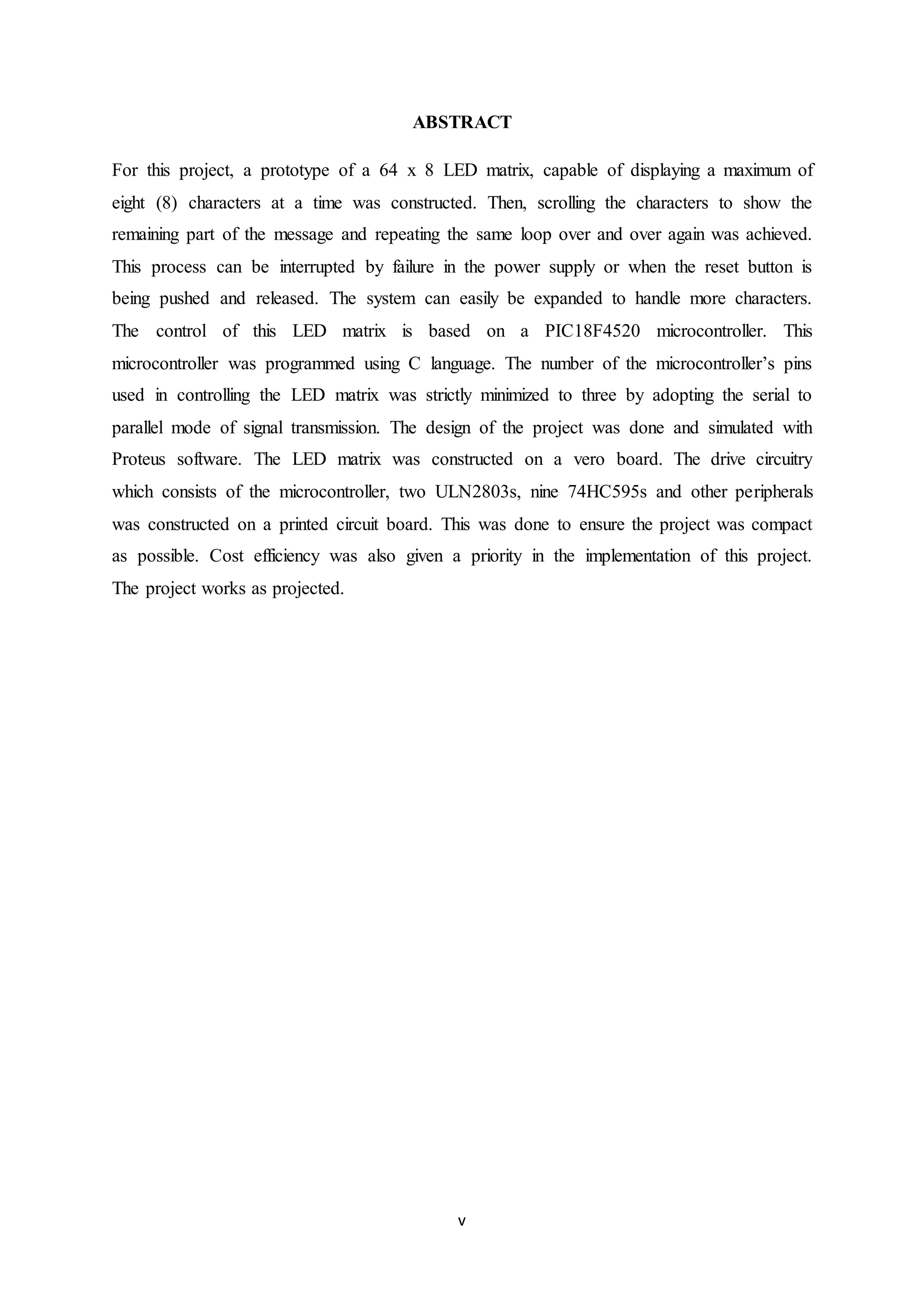 v
ABSTRACT
For this project, a prototype of a 64 x 8 LED matrix, capable of displaying a maximum of
eight (8) characters at a time was constructed. Then, scrolling the characters to show the
remaining part of the message and repeating the same loop over and over again was achieved.
This process can be interrupted by failure in the power supply or when the reset button is
being pushed and released. The system can easily be expanded to handle more characters.
The control of this LED matrix is based on a PIC18F4520 microcontroller. This
microcontroller was programmed using C language. The number of the microcontroller’s pins
used in controlling the LED matrix was strictly minimized to three by adopting the serial to
parallel mode of signal transmission. The design of the project was done and simulated with
Proteus software. The LED matrix was constructed on a vero board. The drive circuitry
which consists of the microcontroller, two ULN2803s, nine 74HC595s and other peripherals
was constructed on a printed circuit board. This was done to ensure the project was compact
as possible. Cost efficiency was also given a priority in the implementation of this project.
The project works as projected.
 
