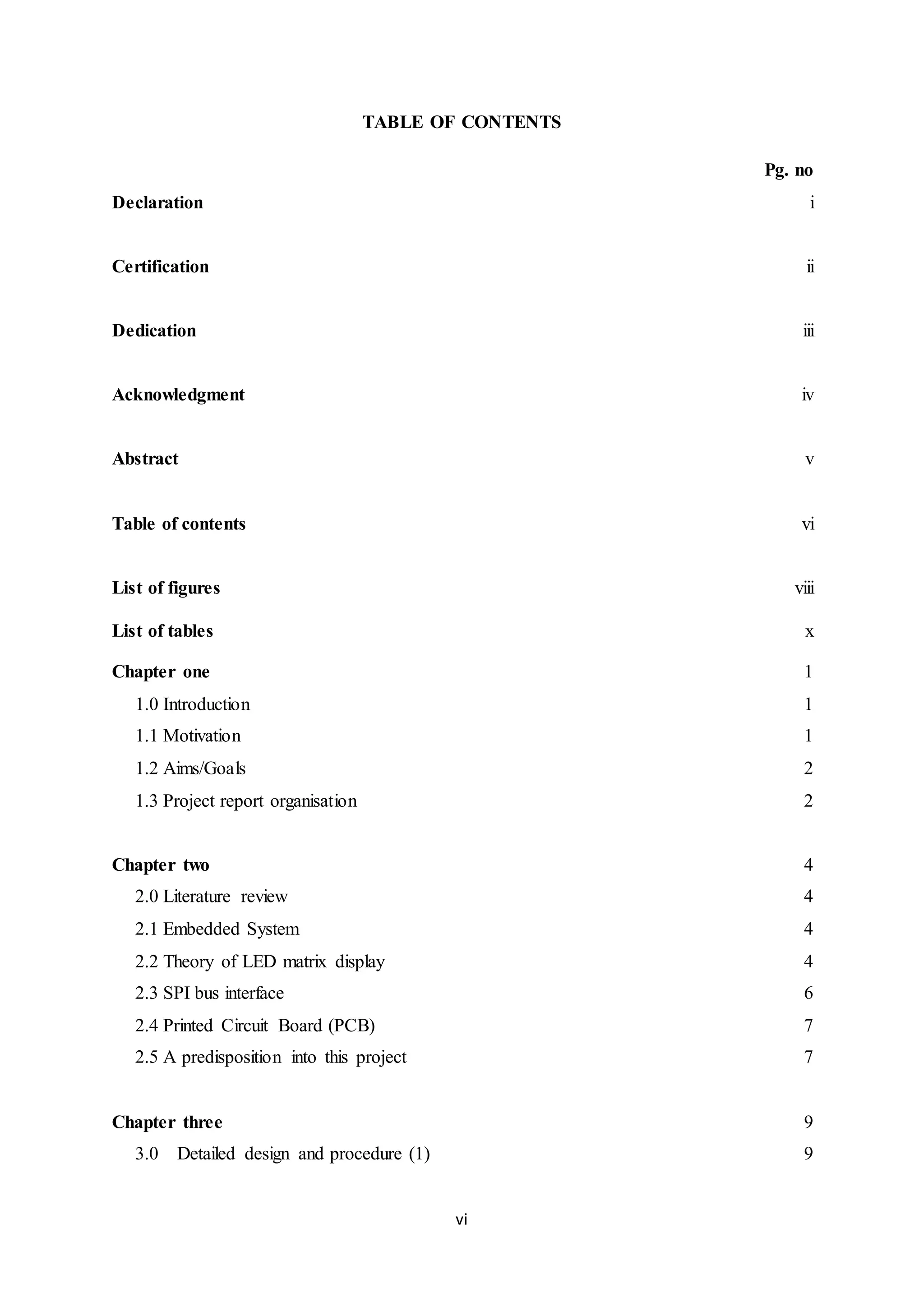 vi
TABLE OF CONTENTS
Pg. no
Declaration i
Certification ii
Dedication iii
Acknowledgment iv
Abstract v
Table of contents vi
List of figures viii
List of tables x
Chapter one
1.0 Introduction
1.1 Motivation
1.2 Aims/Goals
1.3 Project report organisation
1
1
1
2
2
Chapter two
2.0 Literature review
2.1 Embedded System
2.2 Theory of LED matrix display
2.3 SPI bus interface
2.4 Printed Circuit Board (PCB)
2.5 A predisposition into this project
4
4
4
4
6
7
7
Chapter three
3.0 Detailed design and procedure (1)
9
9
 