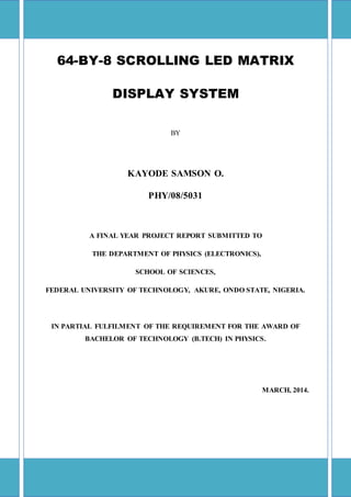 64-BY-8 SCROLLING LED MATRIX
DISPLAY SYSTEM
BY
KAYODE SAMSON O.
PHY/08/5031
A FINAL YEAR PROJECT REPORT SUBMITTED TO
THE DEPARTMENT OF PHYSICS (ELECTRONICS),
SCHOOL OF SCIENCES,
FEDERAL UNIVERSITY OF TECHNOLOGY, AKURE, ONDO STATE, NIGERIA.
IN PARTIAL FULFILMENT OF THE REQUIREMENT FOR THE AWARD OF
BACHELOR OF TECHNOLOGY (B.TECH) IN PHYSICS.
MARCH, 2014.
 