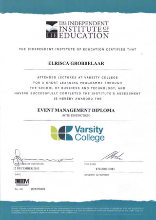 -Bry
rlil
THE INDEPENDENT
TNSTITIJTEOF
EDUCATION
THE INDEPENDENT INSTITUTE OF EDUCATION CERTIFIES THAT
ELRISCA GROBBELAAR
ATTENDED LECTURES AT VARSITY COLLEGE
FOR A SHORT LEARNING PROGRAMME THROUGH
THE SCHOOL OF BUSINESS AND TECHNOLOGY, AND
HAVING SUCCESSFULLY COMPLETED THE INSTITUTE'S ASSESSMENT
IS HEREBY AWARDED THE
EVENT MAIAGEMBNT DIPLOMA
(wrTH DTSTTNCTTON)
ffiaJ Varsitv
WillColleg-e
ot--.|
FOR CIBM
12 DECEMBER2Ol3 87033000 I 7085
HAAD OF INSTITUTE
STUDENT ID NUMBERDATE
gtntrcuffi*ts lNs?tst5 0a
E$$ffi Unffroffilr
No. IiE 1121313379
 